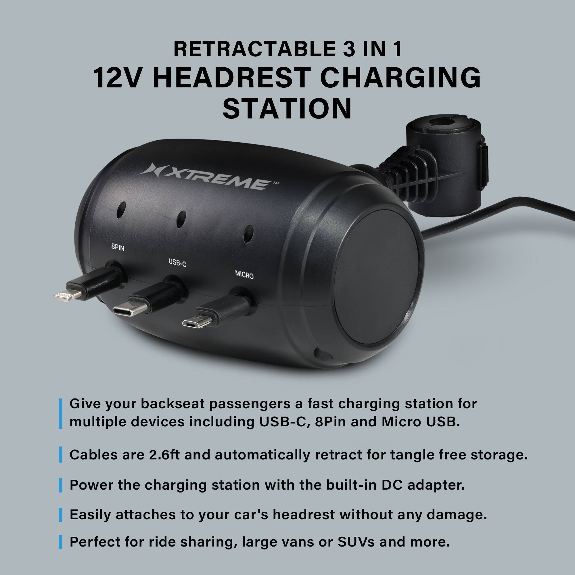 RETRACTABLE 3 IN 1 12V HEADREST CHARGING STATION XTREME SPIN USB-C MICRO

Give your backseat passengers a fast charging station for multiple devices including USB-C, 8Pin and Micro USB. Cables are 2.6ft and automatically retract for tangle free storage. Power the charging station with the built-in DC adapter. Easily attaches to your car's headrest without any damage. Perfect for ride sharing, large vans or SUVs and more.