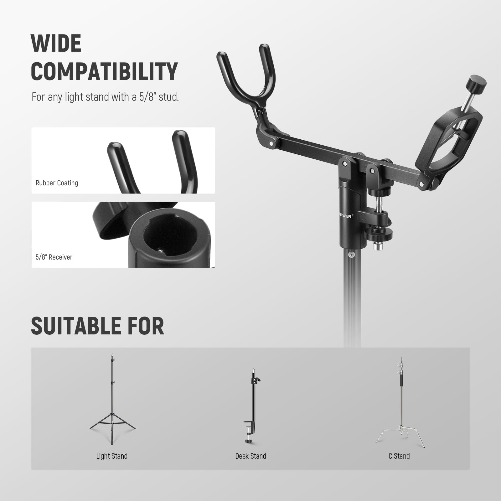 WIDE COMPATIBILITY  
For any light stand with a 5/8" stud.  

Rubber Coating  
5/8" Receiver  

SUITABLE FOR  
Light Stand  
Desk Stand  
C Stand