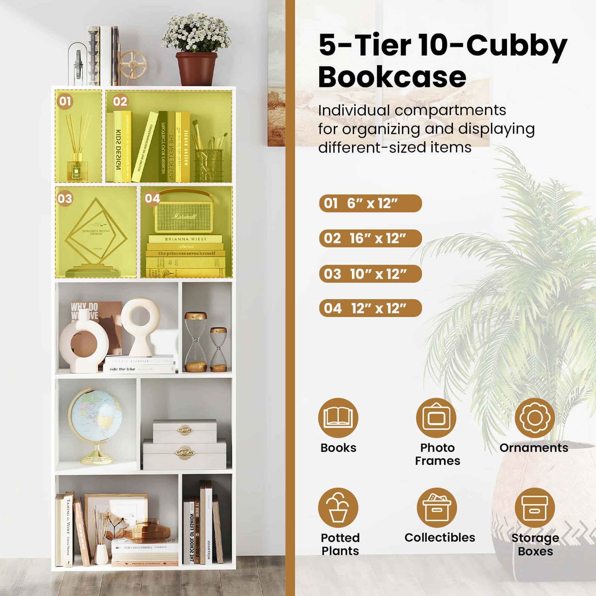 5-Tier 10-Cubby Bookcase

Individual compartments for organizing and displaying different-sized items

01 6" x 12"
02 16" x 12"
03 10" x 12"
04 12" x 12"

- Books
- Photo Frames
- Ornaments
- Potted Plants
- Collectibles
- Storage Boxes