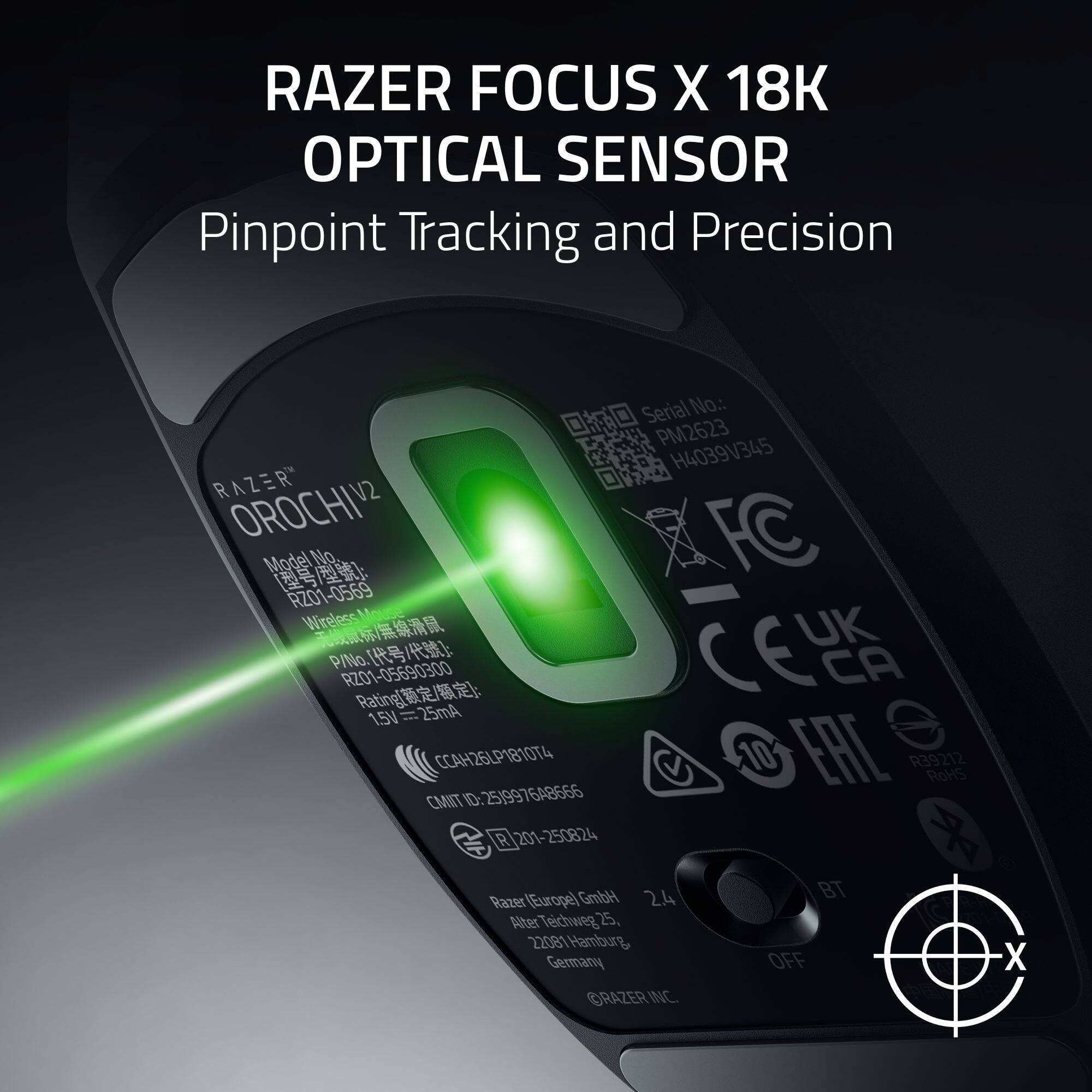RAZER FOCUS X 18K OPTICAL SENSOR  
Pinpoint Tracking and Precision  

Serial No.: PM2623 H4039V345  

RAZER V2 OROCHI V2  
Model No.: RZ01-0569  
Wireless  

UK W P P/No.: RZ01-05690300  
CA Rating: 25mA 1.5V  

CC4H26LP1810T4  
25)997648566  
10 EAL R39212  
RoHS  

CMIT ID: R 201-250824  

Razer (Europe) GmbH  
Alter Teichweg 25, 22081 Hamburg, Germany  

RAZER INC.  
BT OFF