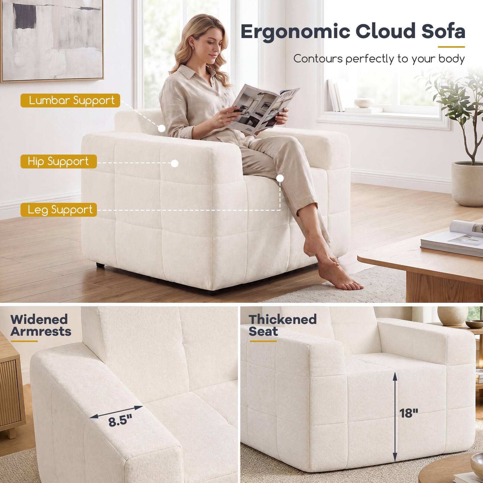 Ergonomic Cloud Sofa  
Contours perfectly to your body

- Lumbar Support
- Hip Support
- Leg Support
- Widened Armrests
- Thickened Seat

8.5"  
18"