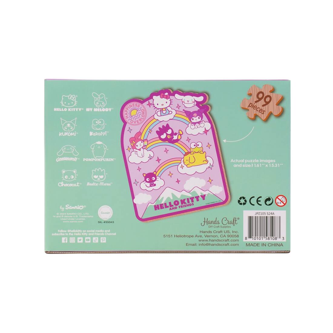 HELLO KITTY MY MELODY KUROMI BEROPA Cinnamoroll POMPOMPURIN Chococat Bodz-Marc Samrio

99 pieces

Actual puzzle images and size: 16.1" x 5.31"

HAPPINESS IS A RAINBOW OVER

HELLO KITTY AND FRIENDS

Hands Craft
Dry Craft Supplies
151 Heliotrope Ave., Vernon, CA 90058
Email: info@handscraft.com
MADE IN CHINA

Follow @hellokitty on social media and subscribe to the Hello Kitty and Friends Channel

CE
JPZ105 S24A
8 10101 58108 3

SIL #35043

© 2008 SANRIO CO., LTD.
Used under license.