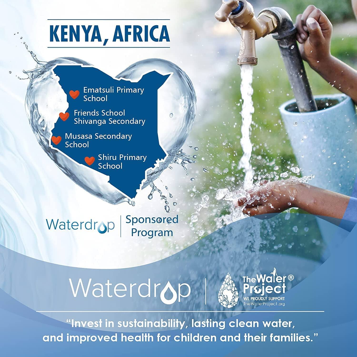 KENYA, AFRICA

- Ematsuli Primary School
- Friends School
- Shivanga Secondary School
- Musasa Secondary School
- Shiru Primary School

Waterdrop | Sponsored Program

Waterdrop

The Water Project
WE PROUDLY SUPPORT
TheWaterProject.org

"Invest in sustainability, lasting clean water, and improved health for children and their families."