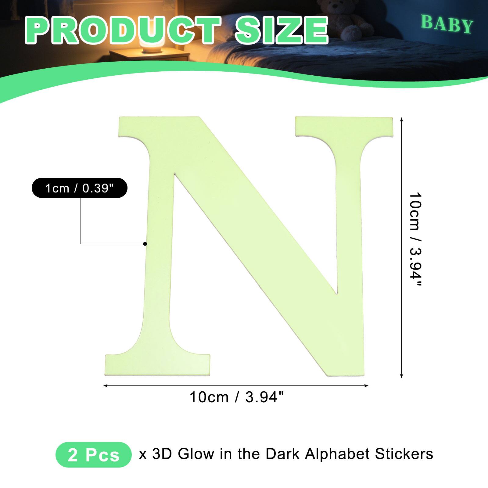 PRODUCT SIZE

BABY

1 cm / 0.39"  
10 cm / 3.94"  
10 cm / 3.94"  

2 Pcs x 3D Glow in the Dark Alphabet Stickers