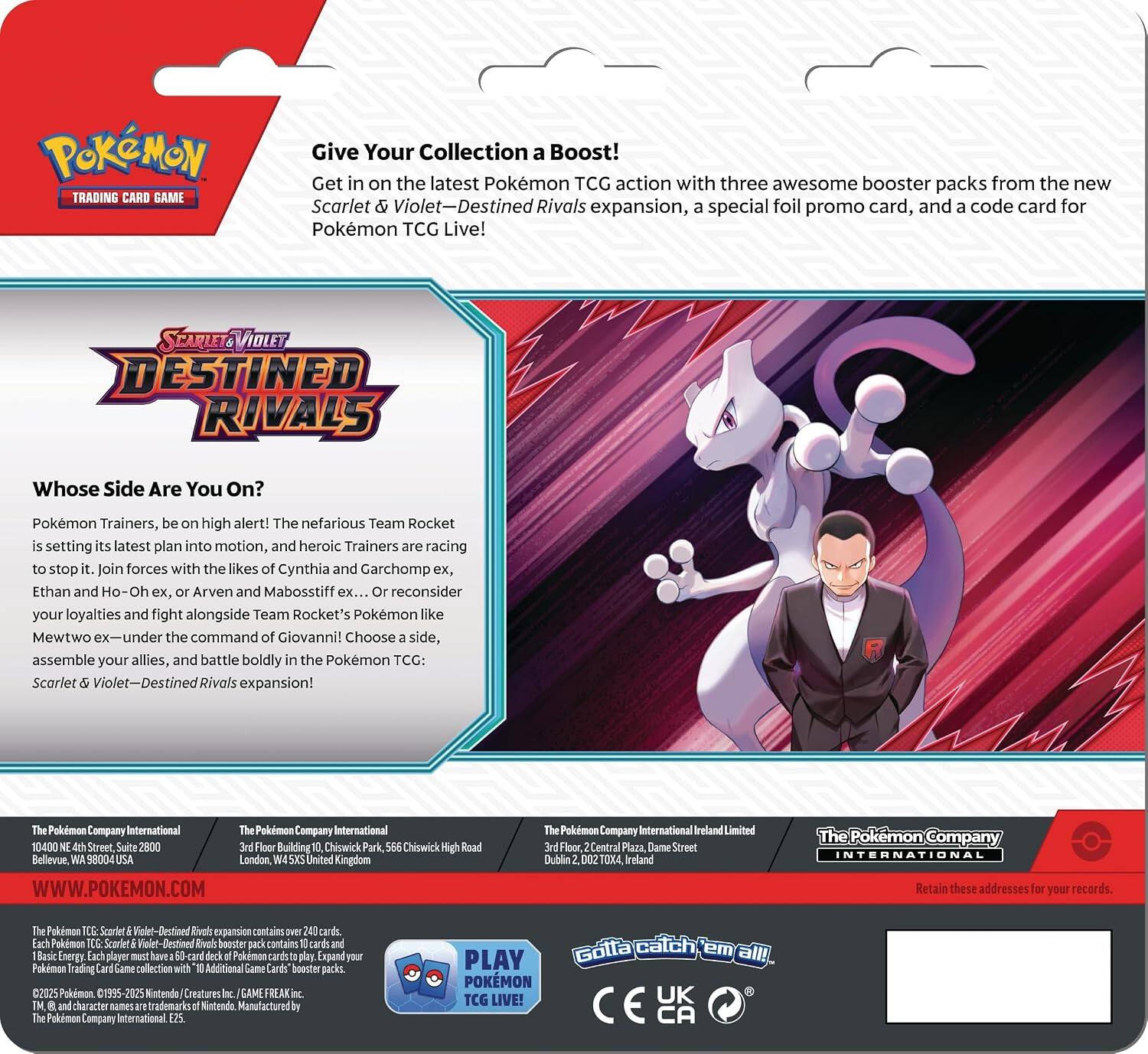 TRADING CARD GAME

Give Your Collection a Boost! Get in on the latest Pokémon TCG action with three awesome booster packs from the new Scarlet & Violet—Destined Rivals expansion, a special foil promo card, and a code card for Pokémon TCG Live!

Whose Side Are You On?
Pokémon Trainers, be on high alert! The nefarious Team Rocket is setting its latest plan into motion, and heroic Trainers are racing to stop it. Join forces with the likes of Cynthia and Garchomp ex, Ethan and Ho-Oh ex, or Arven and Mabosstiff ex. Or reconsider your loyalties and fight alongside Team Rocket's Pokémon like Mewtwo ex and Mewtwo ex—under the command of Giovanni! Choose a side, assemble your allies, and battle boldly in the Pokémon TCG: Scarlet & Violet—Destined Rivals expansion!

The Pokémon Company International
10400 NE 4th Street, Suite 2800
Bellevue, WA 98004
USA

The Pokémon Company International
3rd Floor Building Chiswick Park, 566 Chiswick High Road
London, W4 5LX United Kingdom

The Pokémon