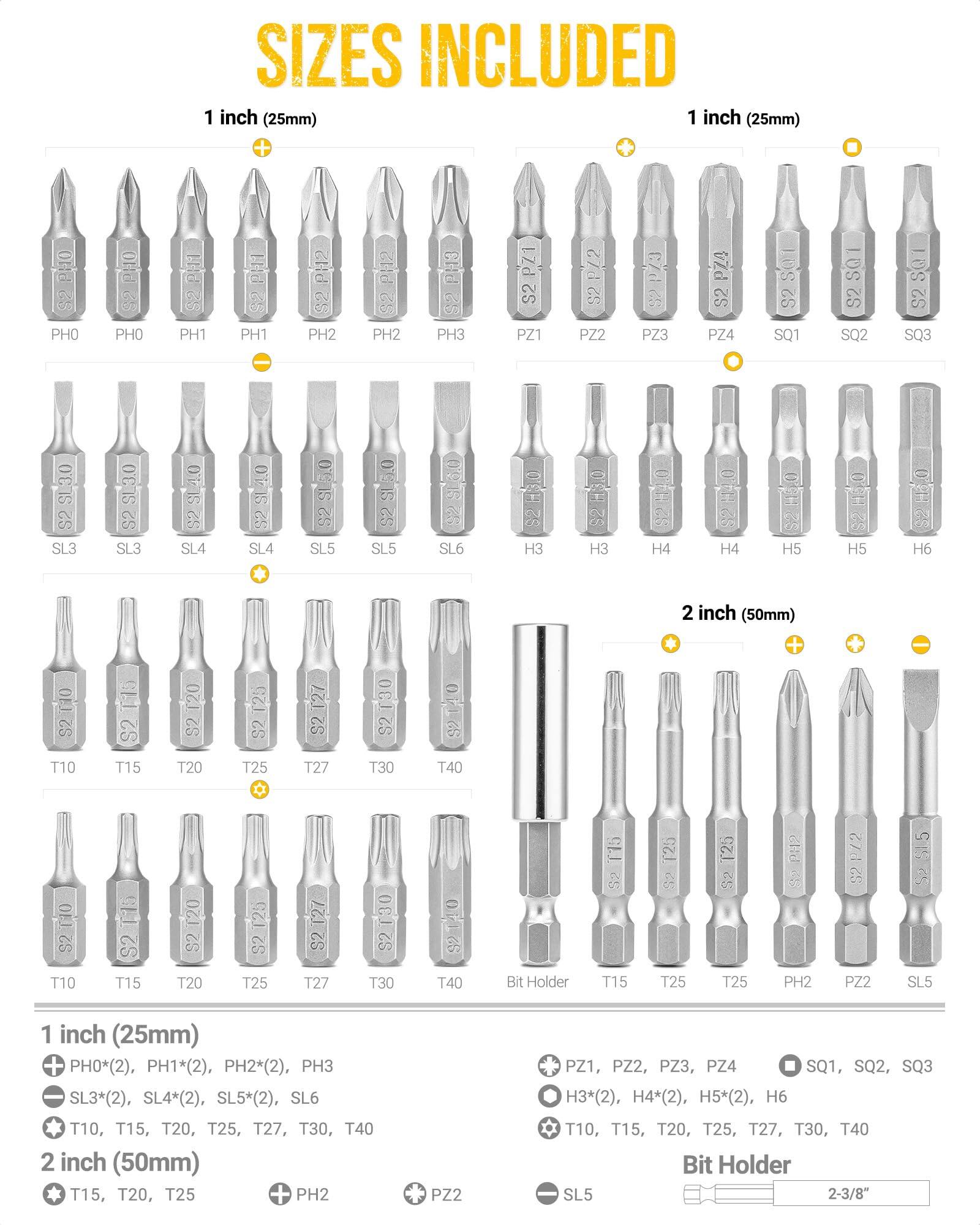 **SIZES INCLUDED**

**1 inch (25mm)**

- PH0*(2), PH1*(2), PH2*(2), PH3
- SL3*(2), SL4*(2), SL5*(2), SL6
- T10, T15, T20, T25, T27, T30, T40

**1 inch (25mm)**

- PH0, PH0, PH1, PH1, PH2, PH2, PH3
- SL3, SL3, SL4, SL4, SL5, SL5, SL6
- T10, T15, T20, T25, T27, T30, T40
- H3*(2), H4*(2), H5*(2), H6
- PZ1, PZ2, PZ3, PZ4
- SQ1, SQ2, SQ3

**2 inch (50mm)**

- T15, T20, T25
- PH2
- PZ2
- SL5

**Bit Holder**

- T15, T25