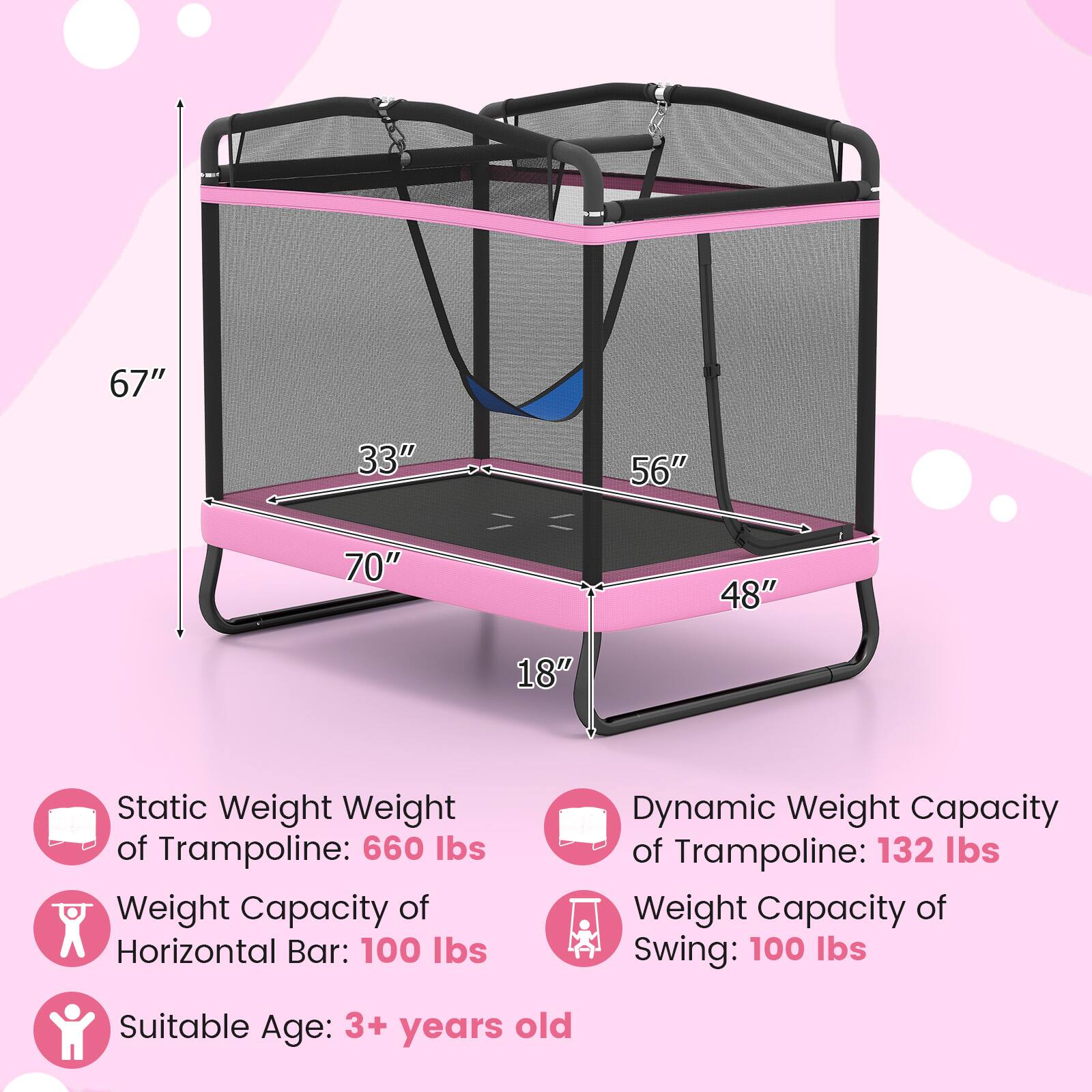 - 67"
- 33"
- 56"
- 70"
- 48"
- 18"

Static Weight of Trampoline: 660 lbs

Weight Capacity of Horizontal Bar: 100 lbs

Dynamic Weight Capacity of Trampoline: 132 lbs

Weight Capacity of Swing: 100 lbs

Suitable Age: 3+ years old
