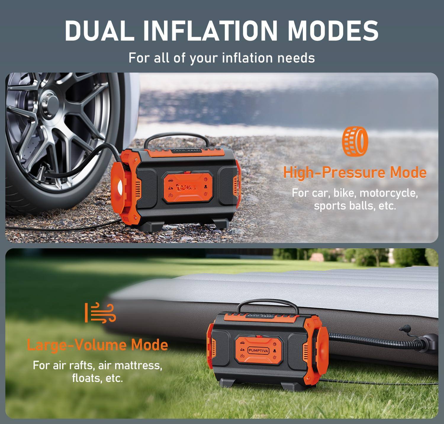 DUAL INFLATION MODES  
For all of your inflation needs

High-Pressure Mode  
For car, bike, motorcycle, sports balls, etc.

Large-Volume Mode  
For air rafts, air mattress, floats, etc.