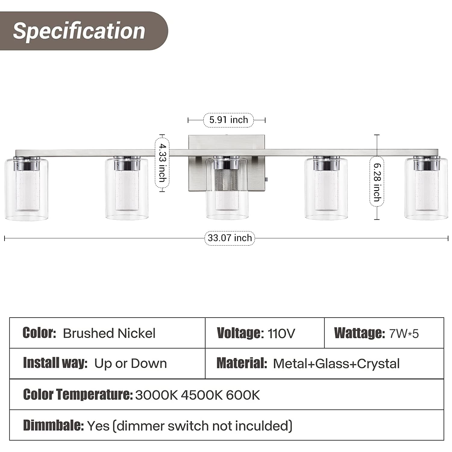 Specification

- **Dimensions:**
  - Length: 33.07 inch
  - Width: 5.91 inch
  - Height: 4.33 inch
  - Depth: 6.28 inch

- **Color:** Brushed Nickel

- **Voltage:** 110V

- **Wattage:** 7W*5

- **Install way:** Up or Down

- **Material:** Metal+Glass+Crystal

- **Color Temperature:** 3000K 4500K 6000K

- **Dimmable:** Yes (dimmer switch not included)