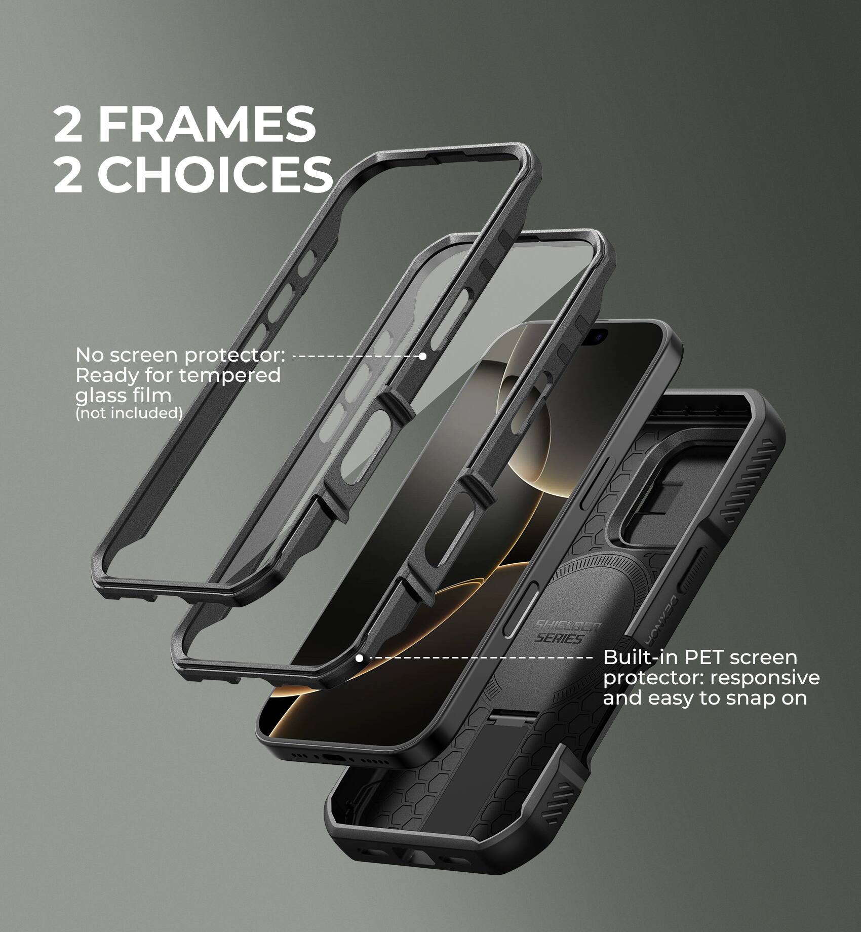 2 FRAMES 2 CHOICES

No screen protector: Ready for tempered glass film (not included)
Built-in PET screen protector: responsive and easy to snap on