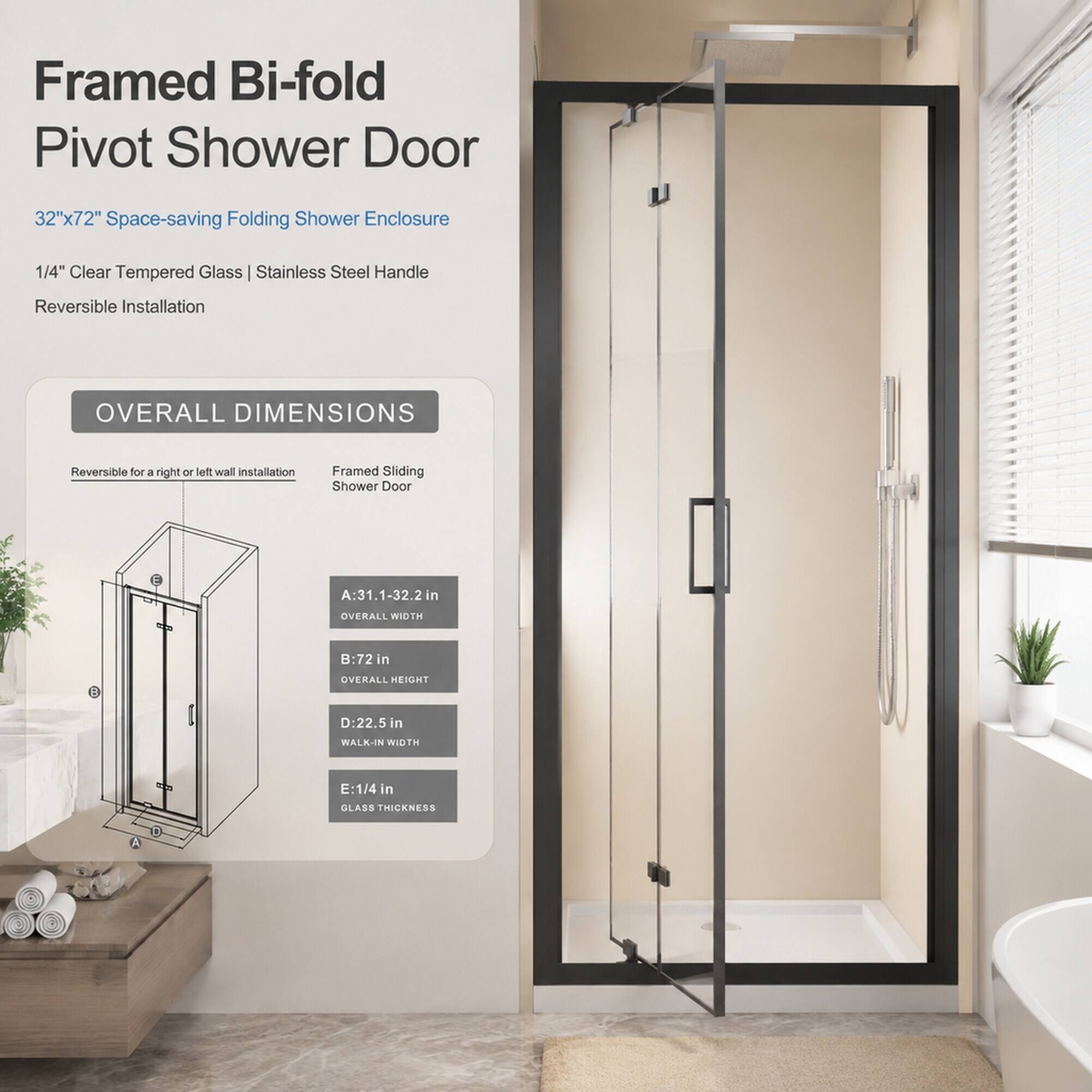 Framed Bi-fold Pivot Shower Door  
32"x72" Space-saving Folding Shower Enclosure  
1/4" Clear Tempered Glass | Stainless Steel Handle  
Reversible Installation  

OVERALL DIMENSIONS  
Reversible for a right or left wall installation  

Framed Sliding Shower Door  
A: 31.1-32.2 in  
OVERALL WIDTH  
B: 72 in  
OVERALL HEIGHT  
D: 22.5 in  
WALK-IN WIDTH  
E: 1/4 in GLASS THICKNESS