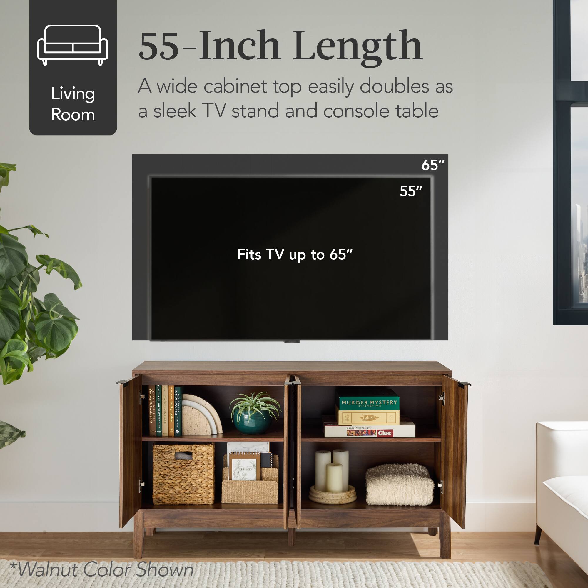 55-Inch Length  
A wide cabinet top easily doubles as a sleek TV stand and console table  
Fits TV up to 65"  
*Walnut Color Shown