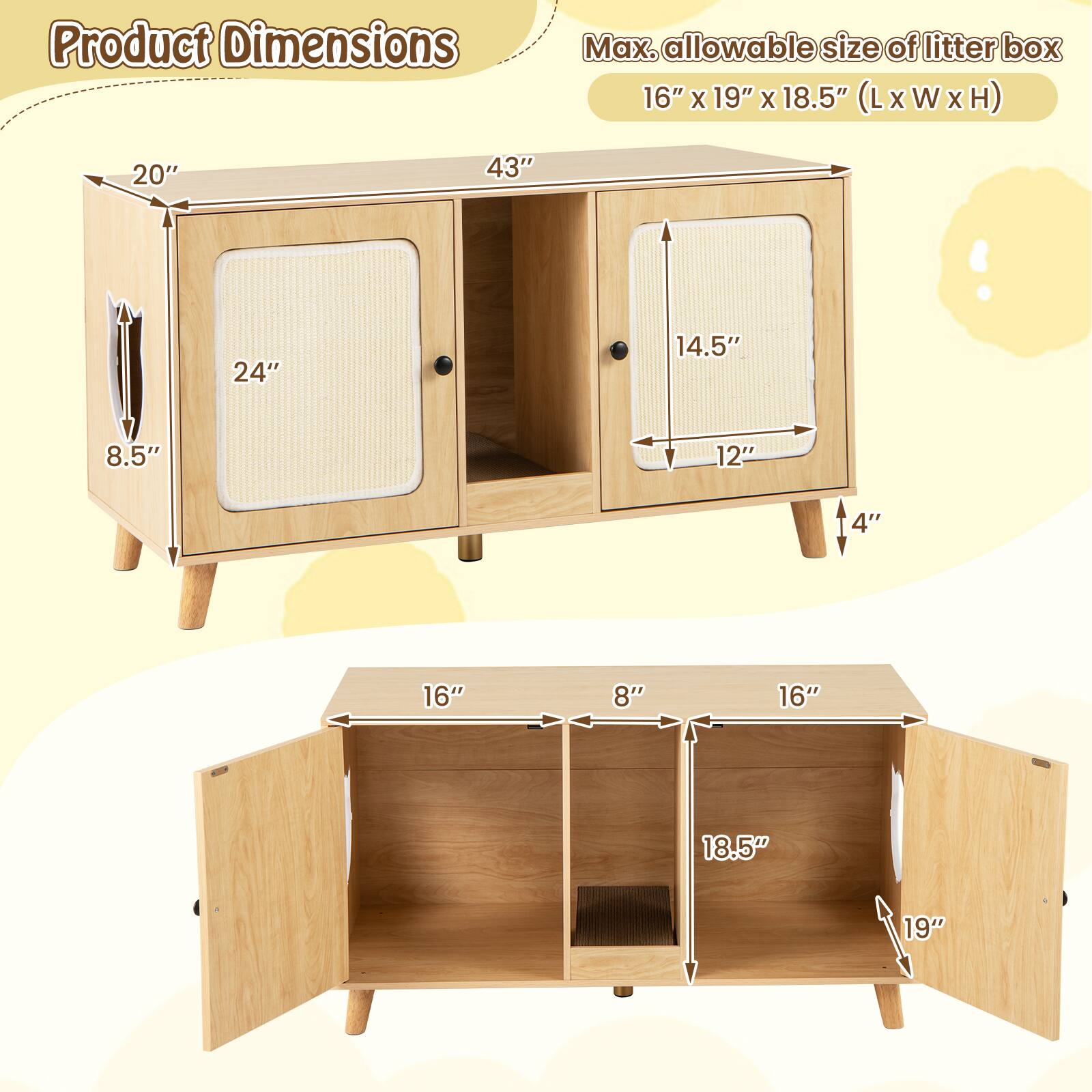 Product Dimensions

Max. allowable size of litter box: 16" x 19" x 18.5" (L x W x H)

- Top Cabinet:
  - Height: 20"
  - Width: 43"
  - Depth: 8.5"
  - Drawer 1: 24" x 14.5" x 4"
  - Drawer 2: 12" x 14.5" x 4"

- Bottom Cabinet:
  - Height: 16"
  - Width: 19"
  - Depth: 18.5"
  - Shelf 1: 16" x 8"
  - Shelf 2: 16" x 8"