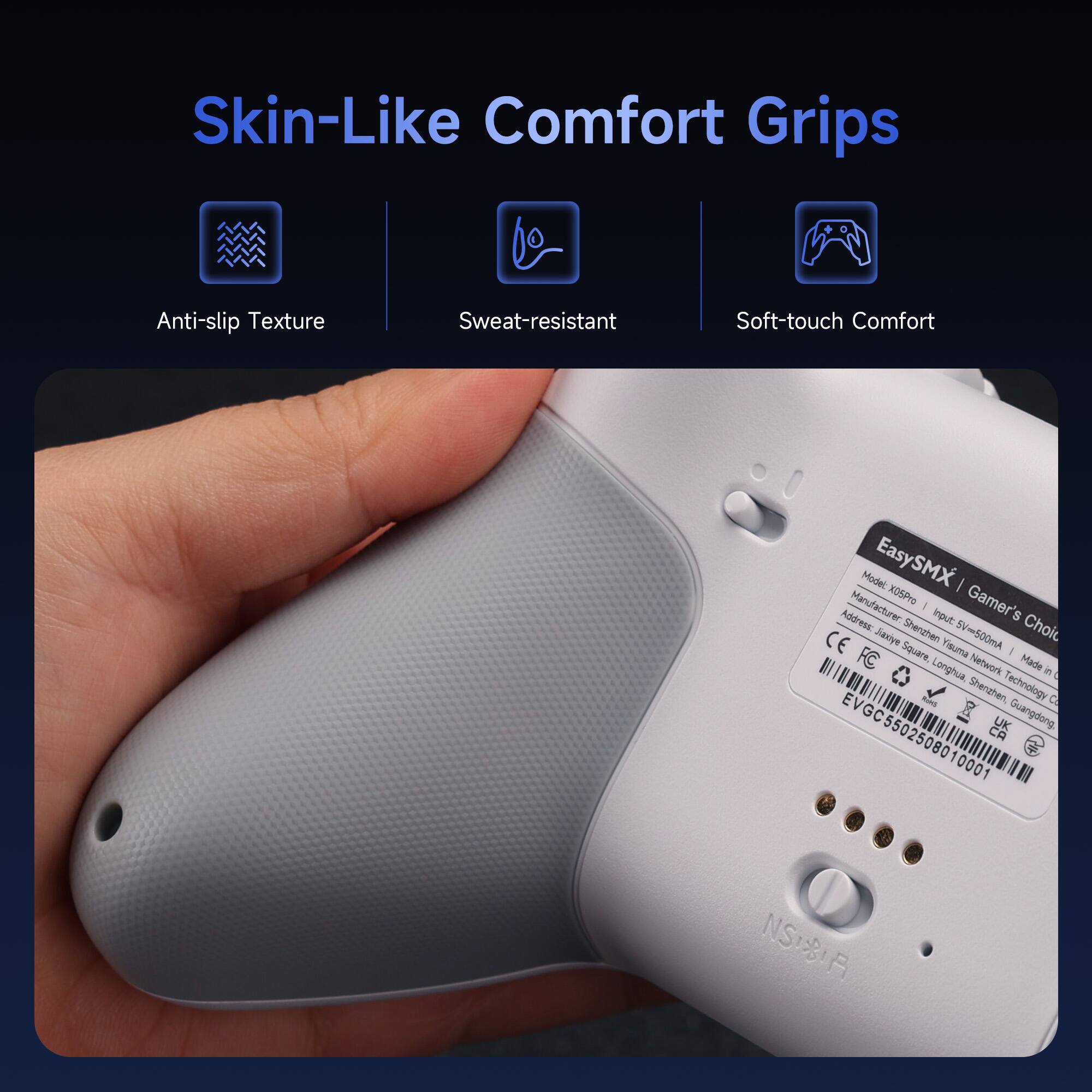 Skin-Like Comfort Grips

- Anti-slip Texture
- Sweat-resistant
- Soft-touch Comfort

EasySMX | Gamer's Choice
Model: X0SPro
Input: 5V=500mA
CE
Jaxiye Sherzhen
Yisuma
Longhua Network
Made in China
Shenzhen Technology Co., Ltd.
Guangdong
EVGC5502508010001
NS