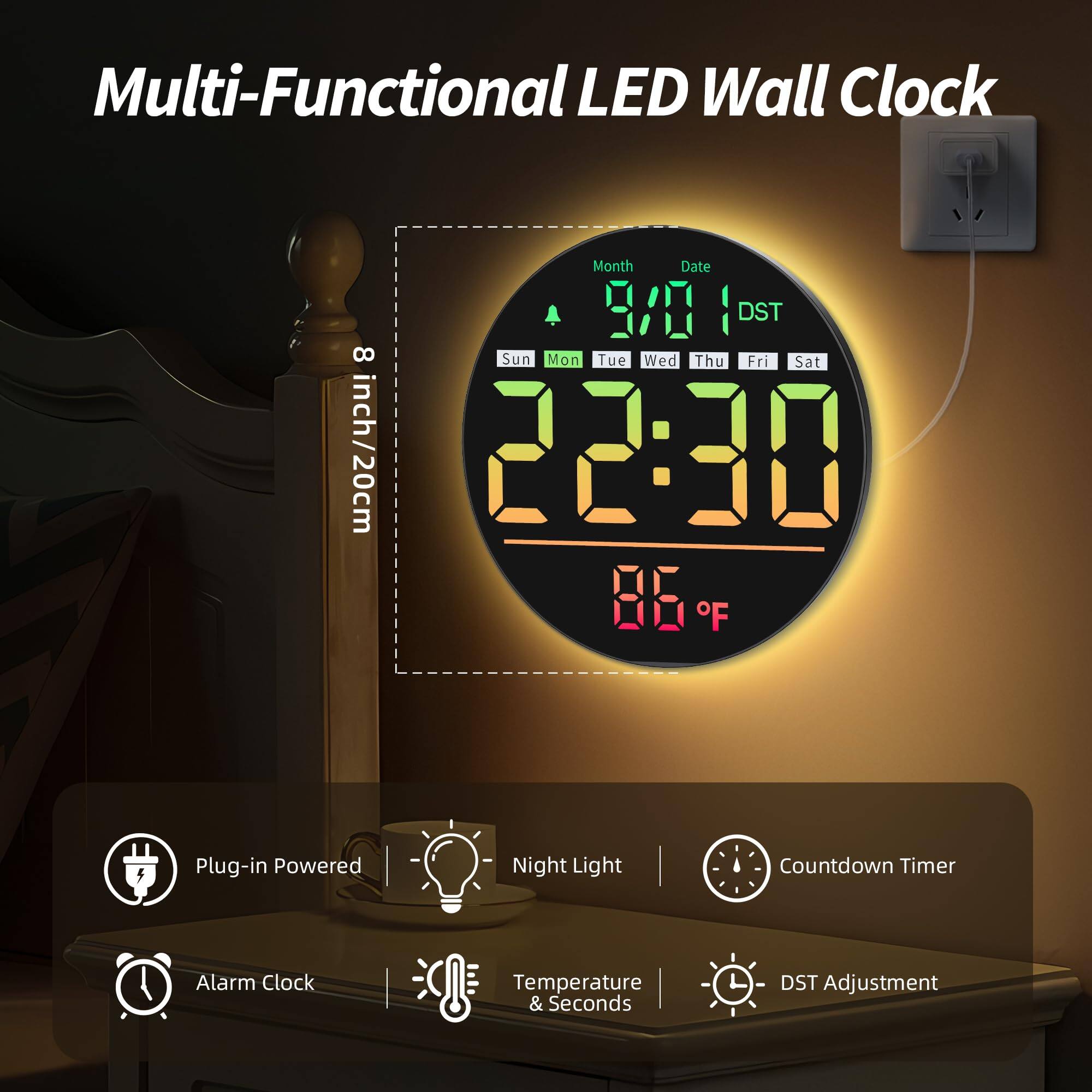 Multi-Functional LED Wall Clock

- Month Date
- 3A DST
- 8 Sun Mon Tue Wed Thu Fri Sat
- 8 inch/20cm
- 22:30
- 85 F
- Plug-in Powered
- Night Light
- Countdown Timer
- Alarm Clock
- Temperature & Seconds
- DST Adjustment