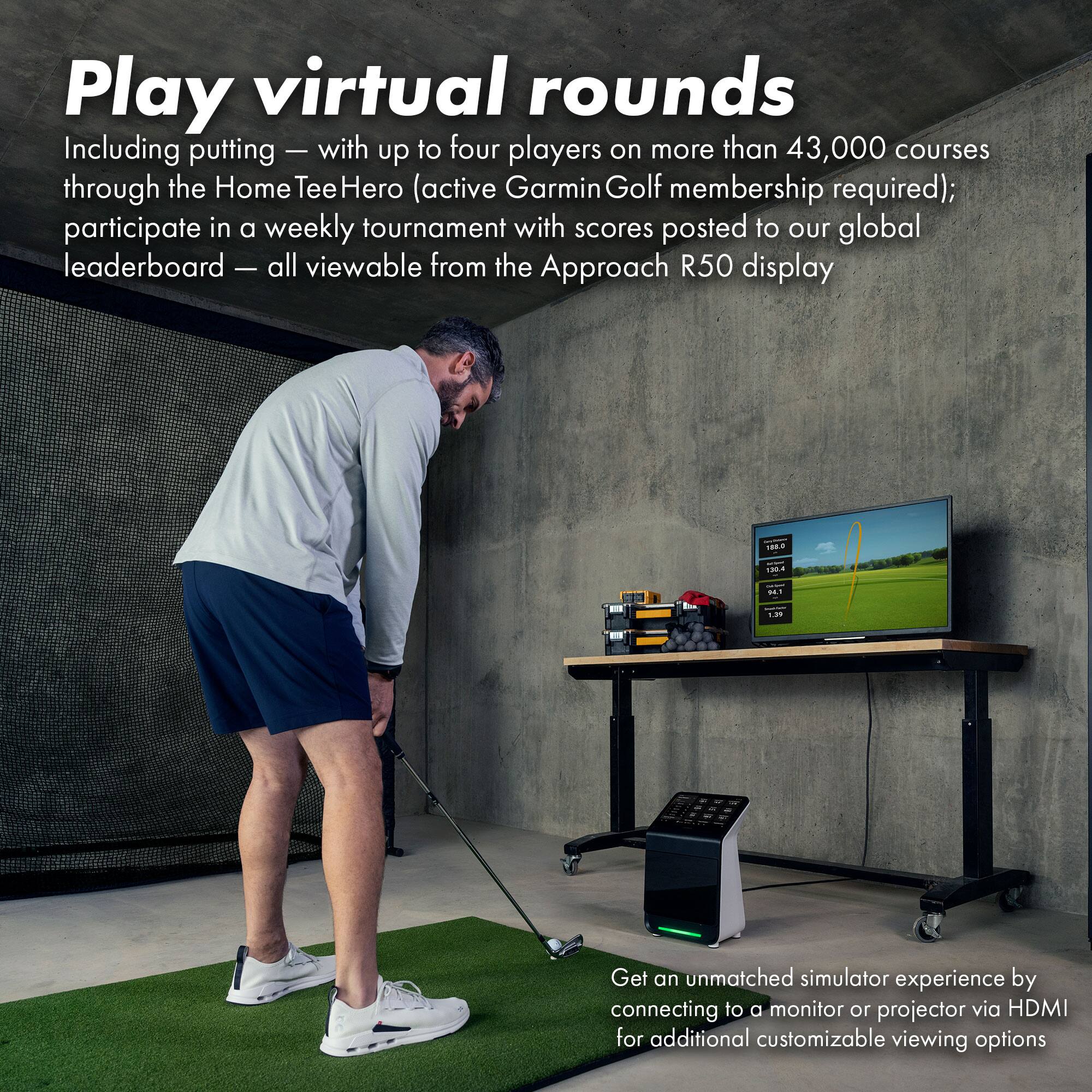 Play virtual rounds  
Including putting — with up to four players on more than 43,000 courses through the HomeTeeHero (active Garmin Golf membership required); participate in a weekly tournament with scores posted to our global leaderboard — all viewable from the Approach R50 display  

Get an unmatched simulator experience by connecting to a monitor or projector via HDMI for additional customizable viewing options