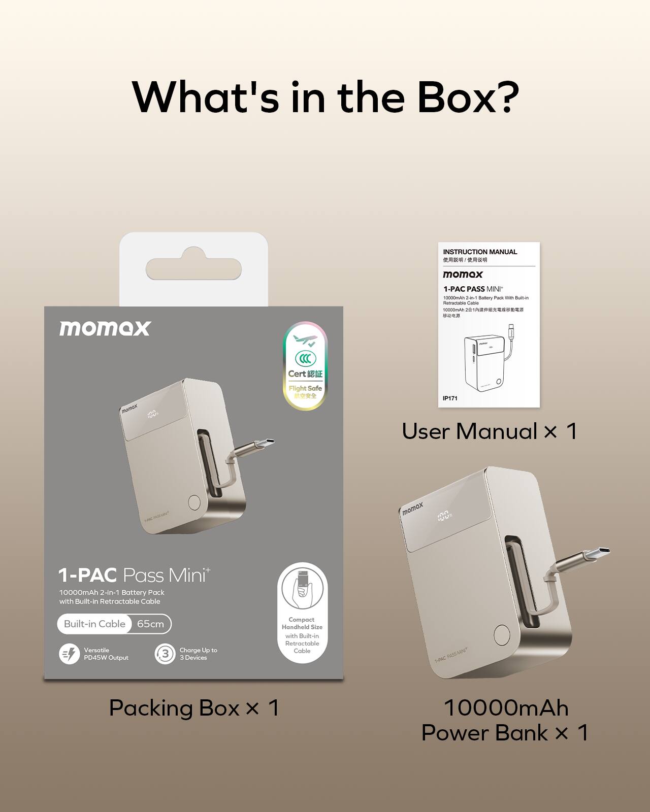 What's in the Box?  
INSTRUCTION MANUAL  
- momex momex 1-PAC PASS MINI  
- Aanrarubie  
- aic  
- r8  

A) Cert MTA - Flight Safe  
IP171  

User Manual x 1  
momox u  
1-PAC Pass Mini*  
10000mAh 2-in-1 Battery Pack with Built-In Retractable Cable  
Built-in Cable 65cm  
Versatile PD45W Output  
Charge Up to 3 Devices  
Compact Handheld Size with Built-in Retractable Cable  

Packing Box x 1  
10000mAh Power Bank x 1