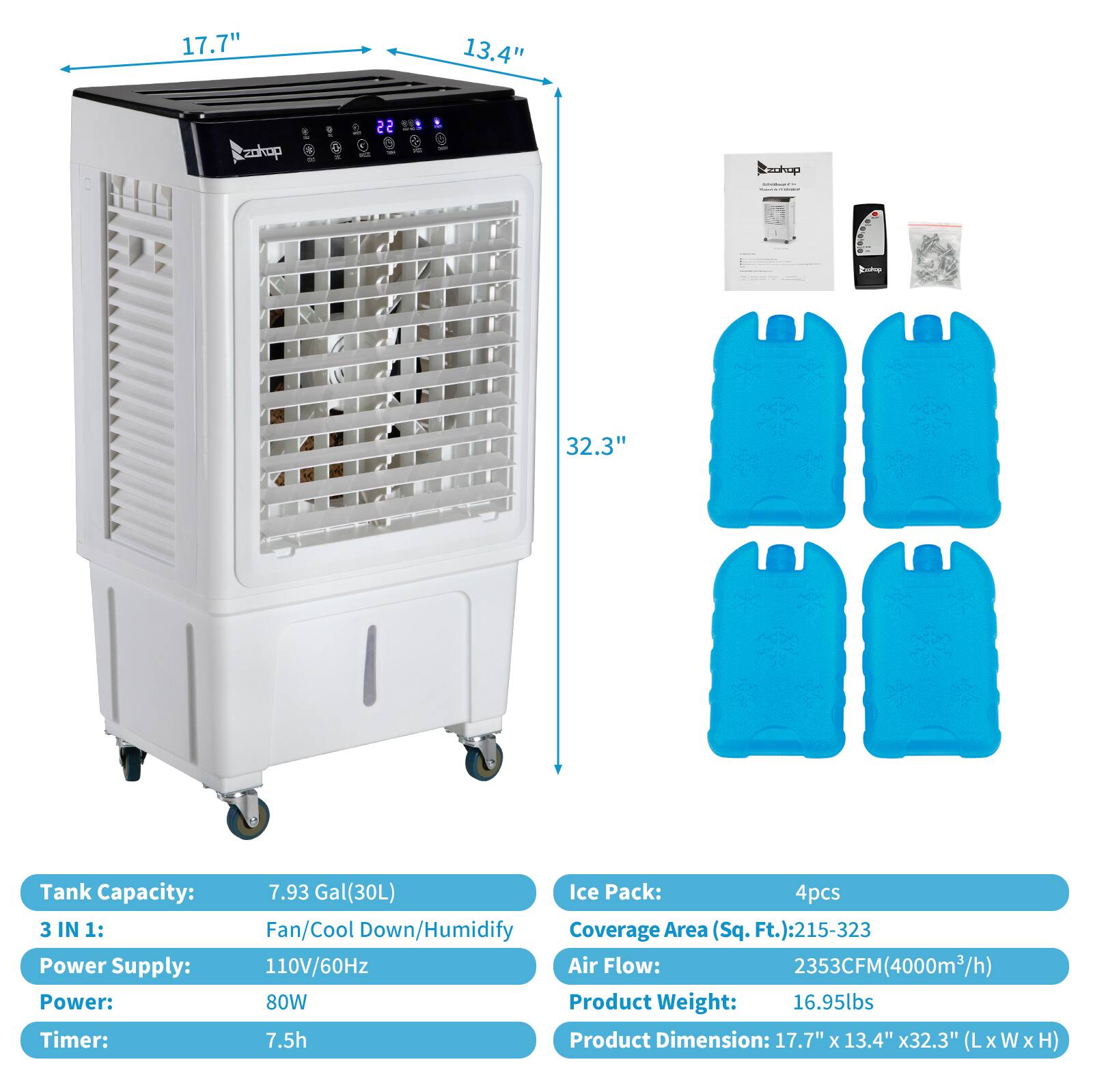 17.7" x 13.4" x 32.3" (LxWxH)

Tank Capacity: 7.93 Gal (30L)

3 IN 1: Fan/Cool Down/Humidify

Power Supply: 110V/60Hz

Power: 80W

Timer: 7.5h

Ice Pack: 4pcs

Coverage Area (Sq. Ft.): 215-323

Air Flow: 2353CFM (4000m³/h)

Product Weight: 16.95lbs

Product Dimension: 17.7" x 13.4" x 32.3" (LxWxH)