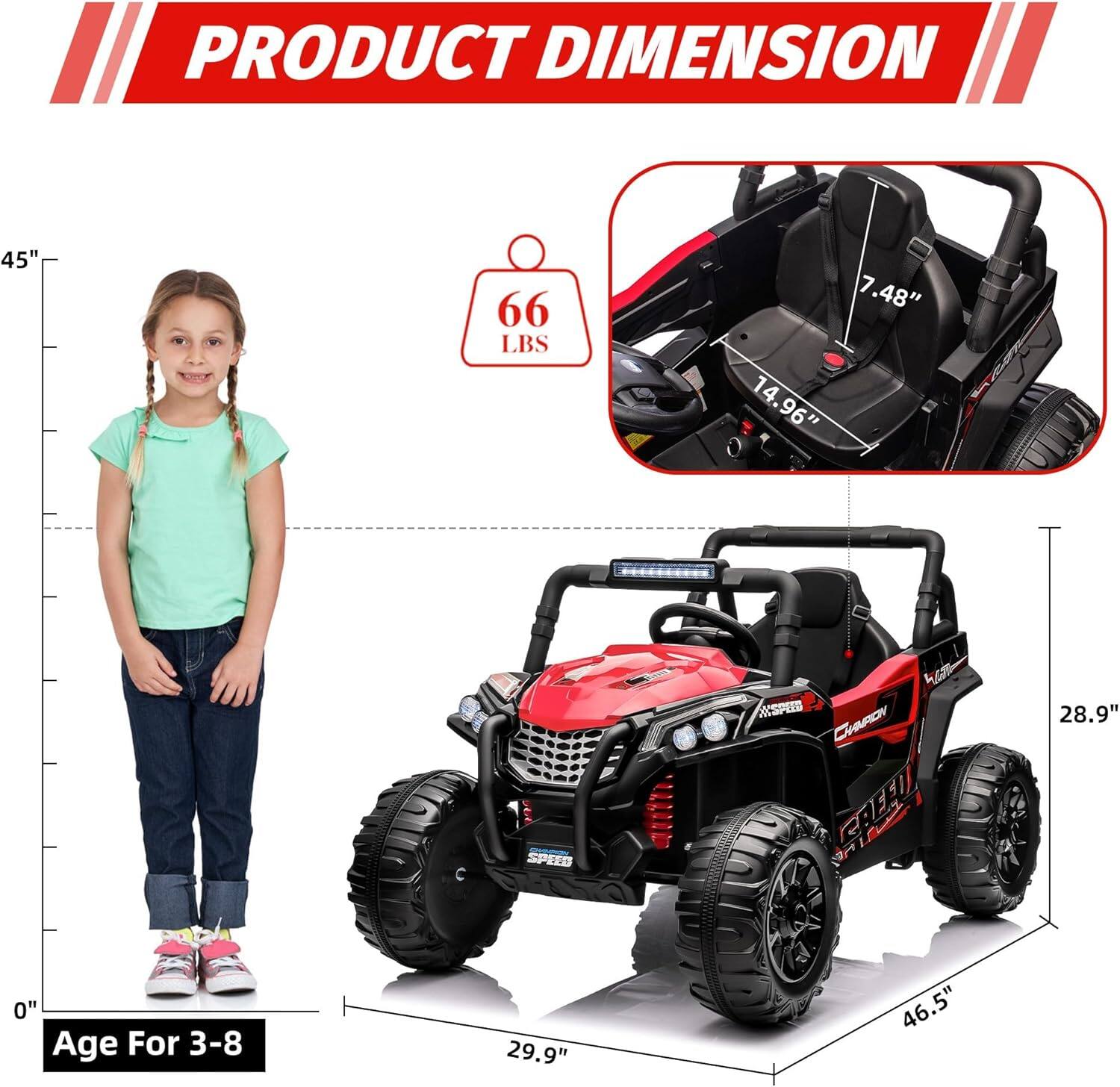 PRODUCT DIMENSION

- Height: 45"
- Weight: 66 LBS
- Seat Height: 7.48"
- Seat Width: 14.96"
- Length: 29.9"
- Width: 46.5"
- Height of the vehicle: 28.9"

Age For 3-8