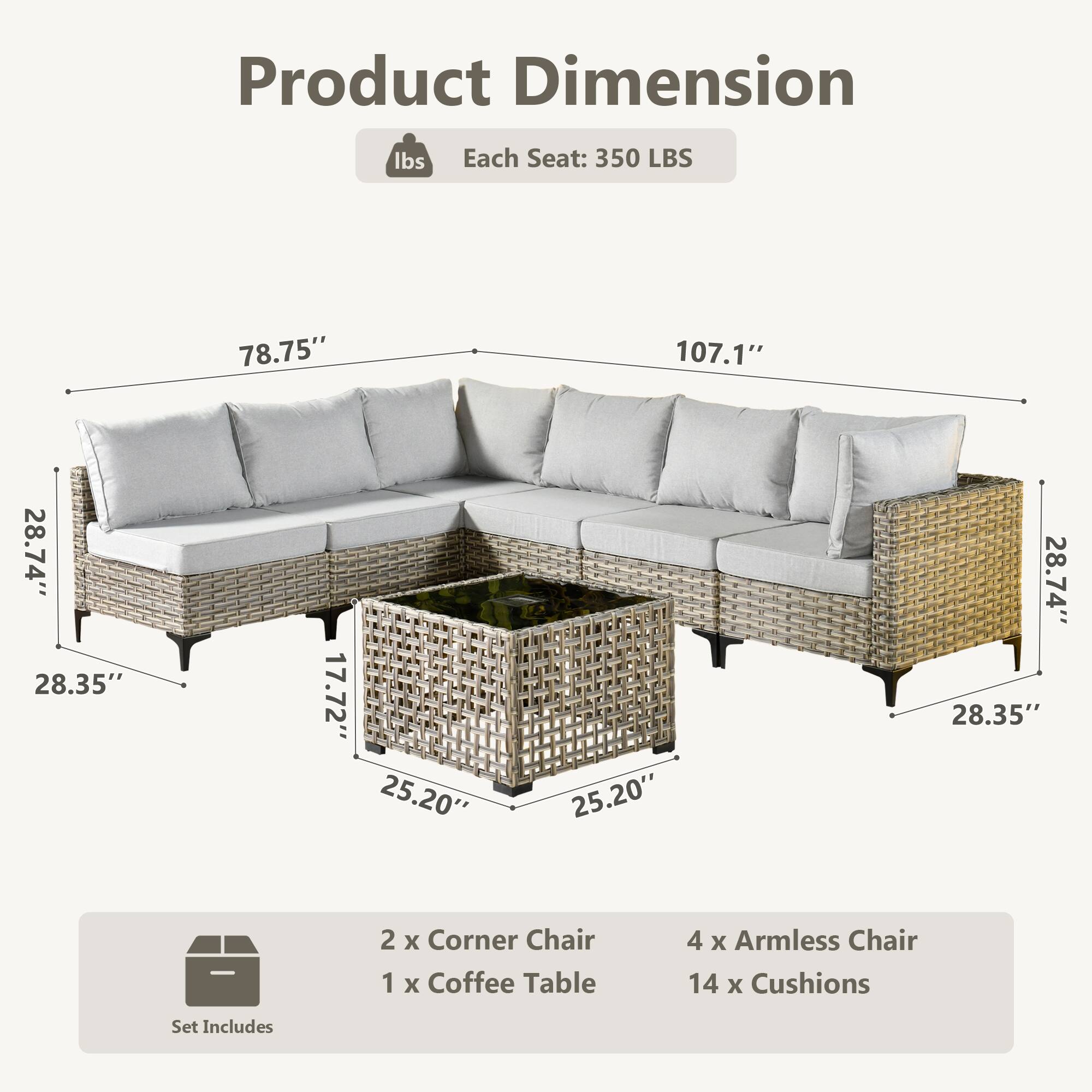 Product Dimension  
Each Seat: 350 LBS  
78.75" x 107.1" x 28.74" x 28.35" x 17.72" x 25.20" x 25.20" x 28.74" x 28.35"  

Set Includes  
2 x Corner Chair  
1 x Coffee Table  
4 x Armless Chair  
14 x Cushions