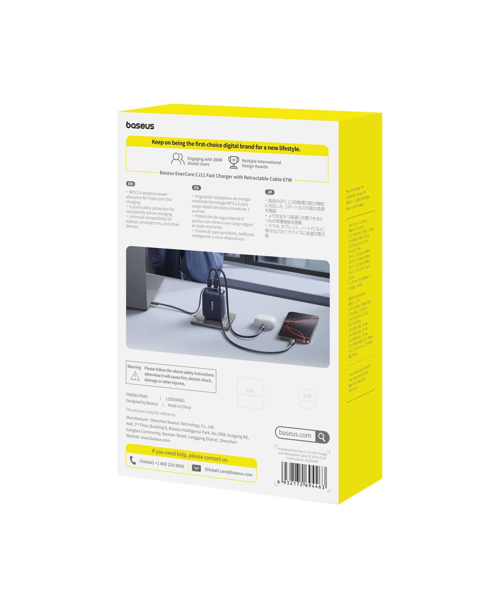 baseus Keep being the first-choice digital brand for a new lifestyle. Engaging with 300M global users. Baseus EnerCore CJ11 Fast Charger with Retractable Cable 67W. BPS 2.0 adaptive power allocation for triple fast charging. Asgnación adaptativa de energía chergéng mediante tecnología BPS 2.0 para S-point seguridad de hasta 67W. - Protección de seguridad consistently secure puertos de carga Universal compatibilidad for laptops, smartphones and other carga oegura devices. Universat pera portisles. inteligentes telefonos o dispositivos. 20 ExiCA Warning: Please follow the above safety instructions otherwise it will cause fire, electric shock, damage or other injuries. PR6SOS FOAD. Designed by 1004G Beseus. Made in China. The picture is only for reference. Manufacturer: Shenzhen Baseus Technology Co., Ltd. Gangtou Baseus Intelligence Park, No. 2008, Xuegang Street, Longgang District, Shenzhen.