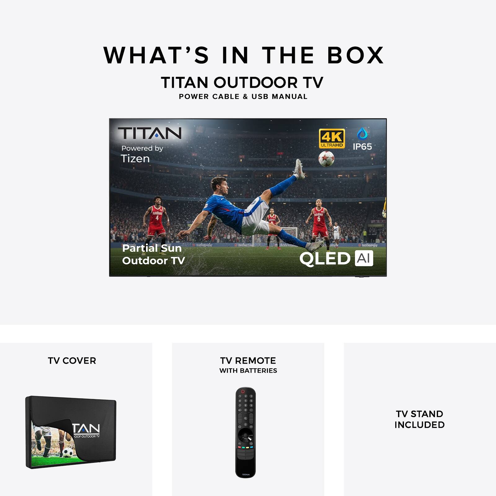 WHAT'S IN THE BOX

TITAN OUTDOOR TV
POWER CABLE & USB MANUAL

TITAN
Powered by Tizen
4K ULTRAHD
IP65

Partial Sun Outdoor TV
QLED AI

TV COVER

TV REMOTE WITH BATTERIES

TV STAND INCLUDED