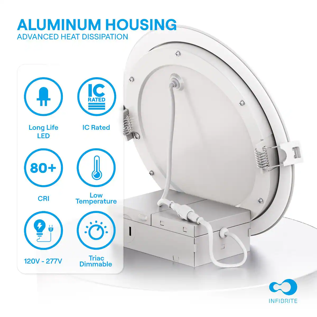 ALUMINUM HOUSING  
ADVANCED HEAT DISSIPATION

- Long Life LED
- IC Rated
- 80+ CRI
- Low Temperature
- 120V - 277V
- Triac Dimmable

INFIBRITE