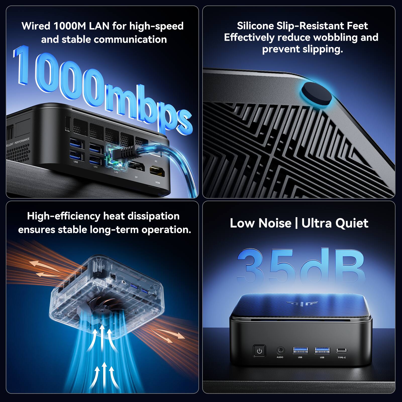 Wired 1000M LAN for high-speed and stable communication  
1000mbps  
Silicone Slip-Resistant Feet  
Effectively reduce wobbling and prevent slipping.  
High-efficiency heat dissipation  
Ensures stable long-term operation.  
Low Noise | Ultra Quiet  
35dB