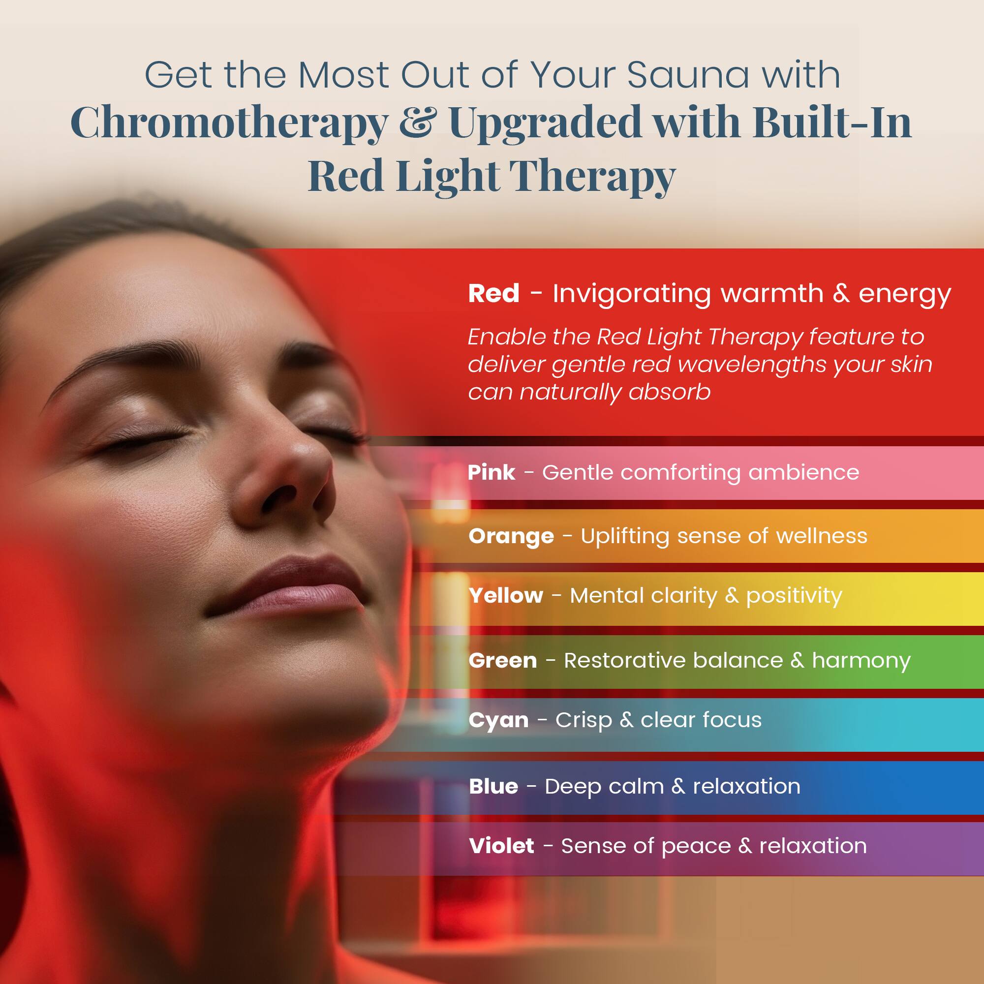 Get the Most Out of Your Sauna with Chromotherapy & Upgraded with Built-In Red Light Therapy

Red - Invigorating warmth & energy  
Enable the Red Light Therapy feature to deliver gentle red wavelengths your skin can naturally absorb

Pink - Gentle comforting ambience

Orange - Uplifting sense of wellness

Yellow - Mental clarity & positivity

Green - Restorative balance & harmony

Cyan - Crisp & clear focus

Blue - Deep calm & relaxation

Violet - Sense of peace & relaxation
