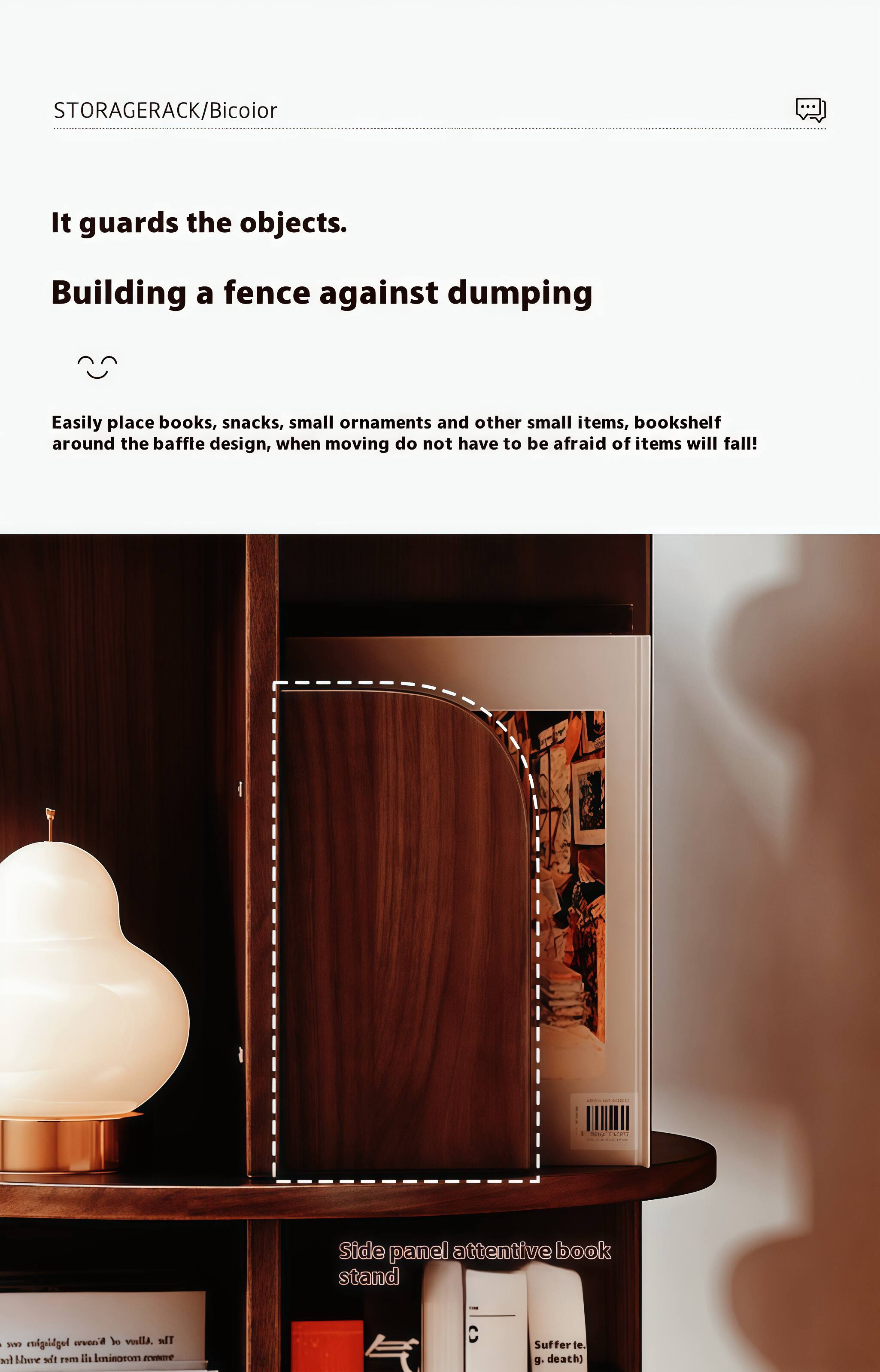 STORAGERACK/Bicolor

It guards the objects.

Building a fence against dumping

Easily place books, snacks, small ornaments and other small items, bookshelf around the baffle design, when moving do not have to be afraid of items will fall!

Side panel attentive book stand
