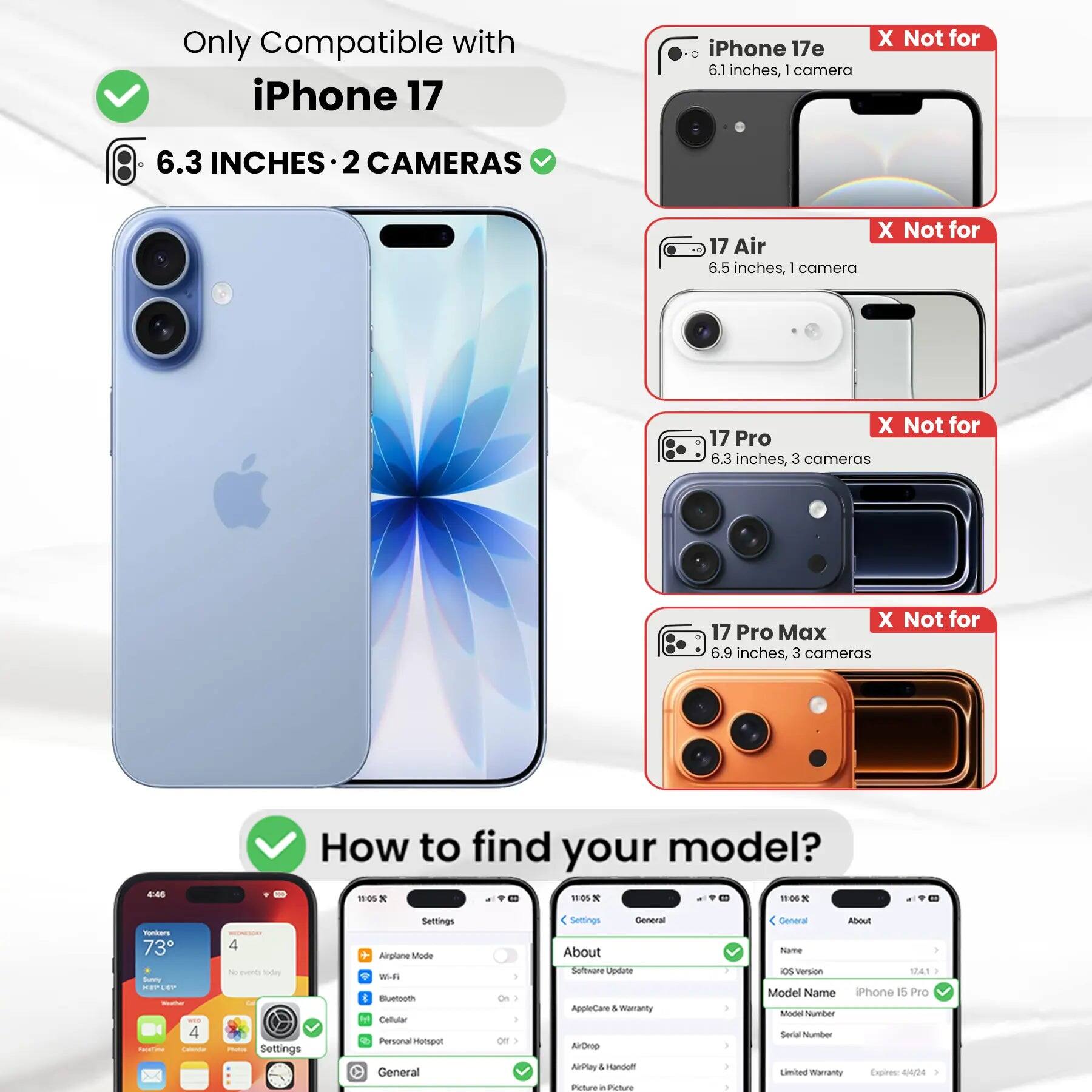 Only Compatible with iPhone 17

iPhone 17e 6.1 inches, 1 camera
X Not for

6.3 INCHES 2 CAMERAS
X Not for 17 Air 6.5 inches, 1 camera
X Not for 17 Pro 6.3 inches, 3 cameras
X Not for 17 Pro Max 6.9 inches, 3 cameras

How to find your model?

Settings
- Airplane Mode
- Wi-Fi
- Bluetooth
- Cellular
- Personal Hotspot
- General
- About
- Software Update
- AppleCare & Warranty
- AirDrop
- AirPlay & Handoff
- Picture in Picture

General
- About
- Name
- iOS Version
- Model Name iPhone 15 Pro
- Model Number
- Serial Number
- Limited Warranty Expires: 4/4/24