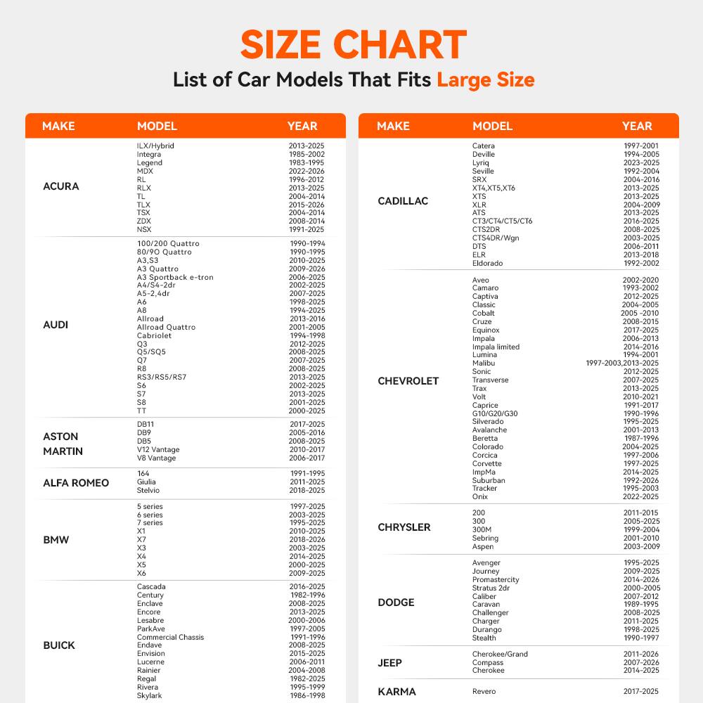 SIZE CHART  
List of Car Models That Fits Large Size

**ACURA**  
ILX/Hybrid  
Integra  
MDX  
RLX  
RDX  
TLX  
TLX  
TSX  
ZDX  

**AUDI**  
100/200 Quattro  
A4/54-2dr  
A5-2,4dr  
Allroad Quattro  
Cabriolet  
Q5/SQ5  
R53/RSS/RS7  
Vantage  
Vantage Cascada  

**ASTON MARTIN**  
DB11  
DB8  
DB5  
V8 Vantage  

**ALFA ROMEO**  
144  
Giulia  
Stelvio  

**BMW**  
5 series  
7 series  
X1  
X3  
X4  
X6  
X7  

**BUICK**  
Century  
Commercial  
Skylark  

**CADILLAC**  
Catera  
DeVille  
Seville  
SRX  
XT4,XT5,XT6  
ATS  
CTS/V/CTS-V  
CTS4DR/Wgn  
DTS  
ELR  
Eldorado  
Aveo  
Camaro  
Classic  
Cobalt  
