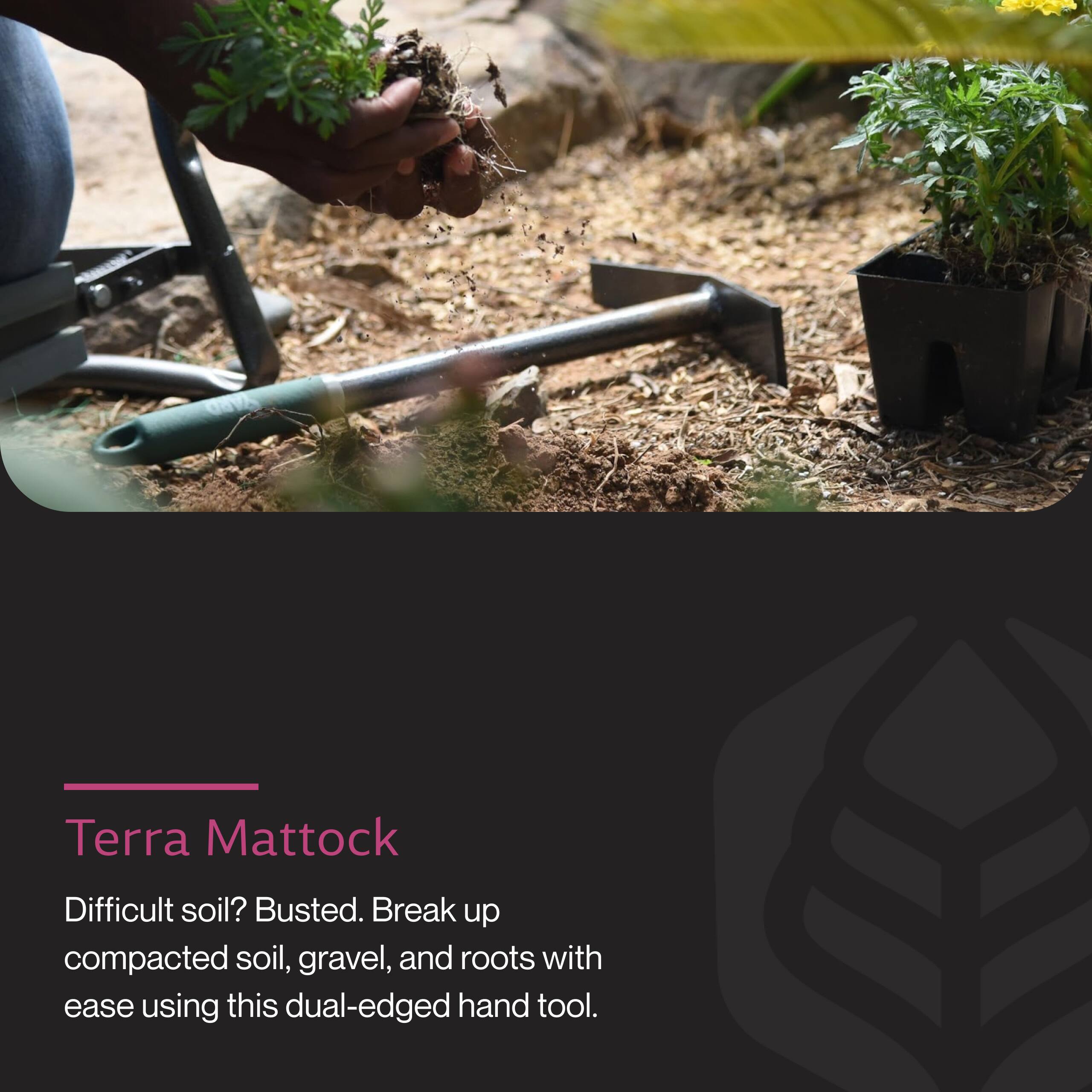 Terra Mattock

Difficult soil? Busted. Break up compacted soil, gravel, and roots with ease using this dual-edged hand tool.