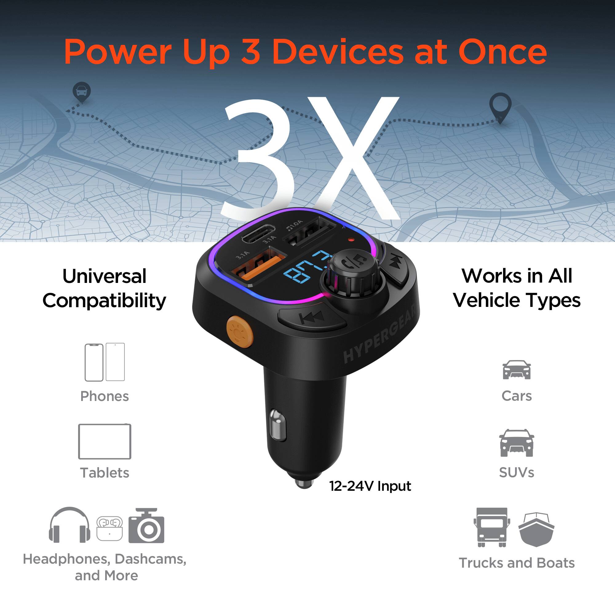 Power Up 3 Devices at Once  
3X  
Universal Compatibility  
Works in All Vehicle Types  

Phones  
Tablets  
Headphones, Dashcams, and More  

12-24V Input  
Cars  
SUVs  
Trucks and Boats