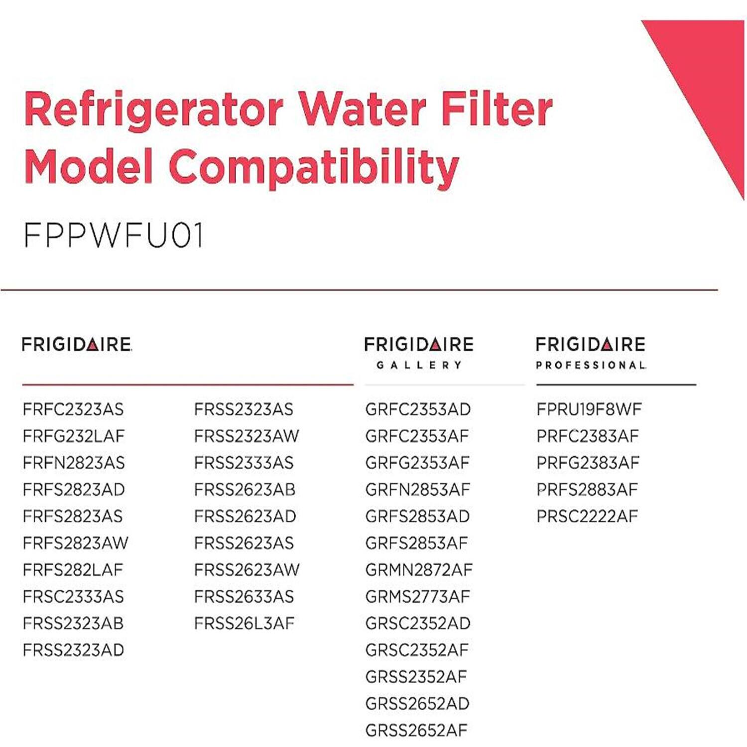 Refrigerator Water Filter Model Compatibility

FPPWFU01

FRIGIDAIRE  
GALLERY  
FRFC2323AS  
FRFG232LAF  
FRFN2823AS  
FRFS2823AD  
FRFS2823AS  
FRFS2823AW  
FRFS282LAF  
FRSC2333AS  
FRSS2323AB  
FRSS2323AD  
FRSS2323AS  
FRSS2323AW  
FRSS2333AS  
FRSS2623AB  
FRSS2623AD  
FRSS2623AS  
FRSS2623AW  
FRSS2633AS  
FRSS26L3AF  

FRIGIDAIRE  
PROFESSIONAL  
GRFC2353AD  
GRFC2353AF  
GRFG2353AF  
GRFN2853AF  
GRFS2853AD  
GRFS2853AF  
GRMN2872AF  
GRMS2773AF  
GRSC2352