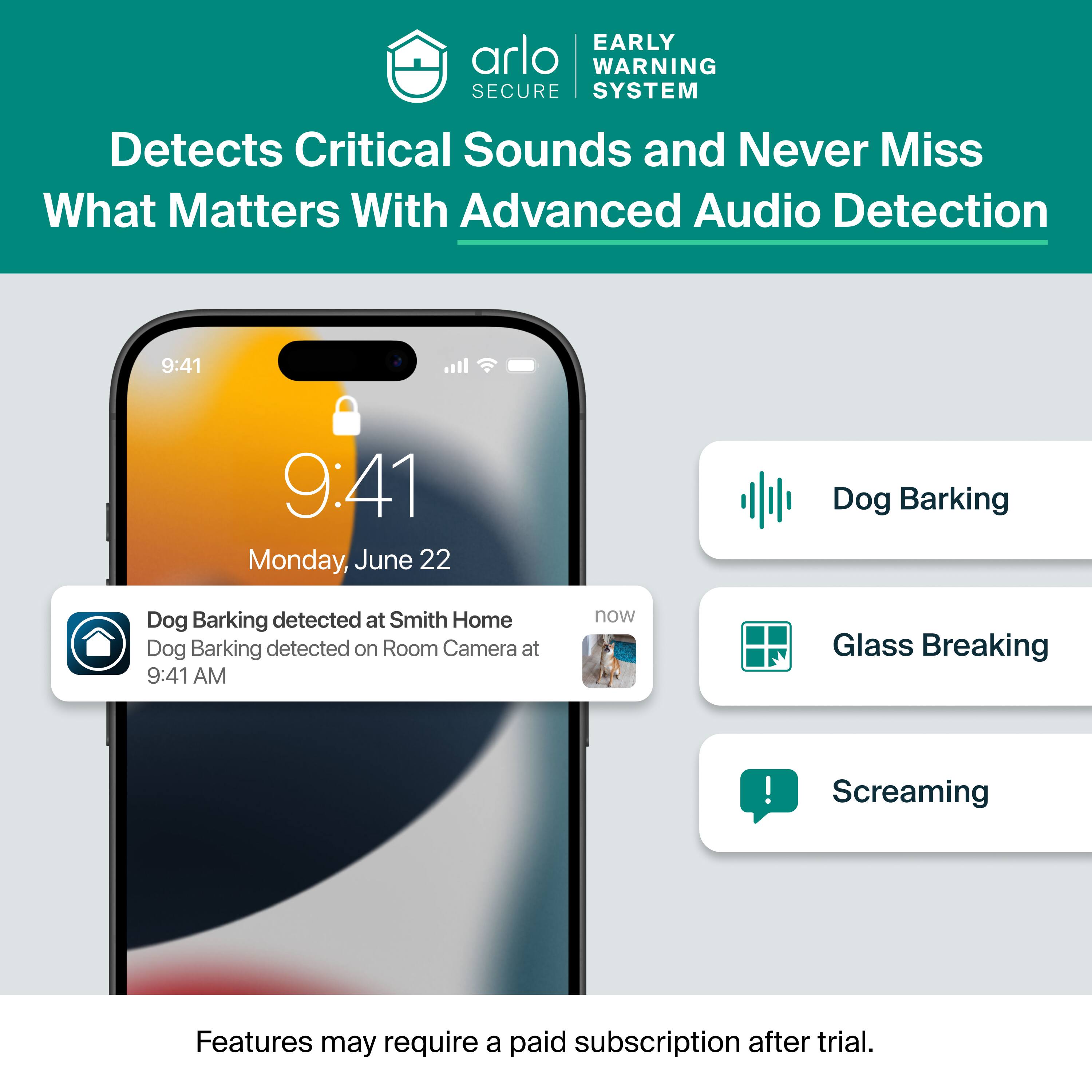 EARLY WARNING SECURE SYSTEM  
Detects Critical Sounds and Never Miss What Matters With Advanced Audio Detection  

9:41  
9:41  
Monday, June 22  

Dog Barking  
Dog Barking detected at Smith Home  
Dog Barking detected on Room Camera at 9:41 AM  

Glass Breaking  
Screaming  

Features may require a paid subscription after trial.