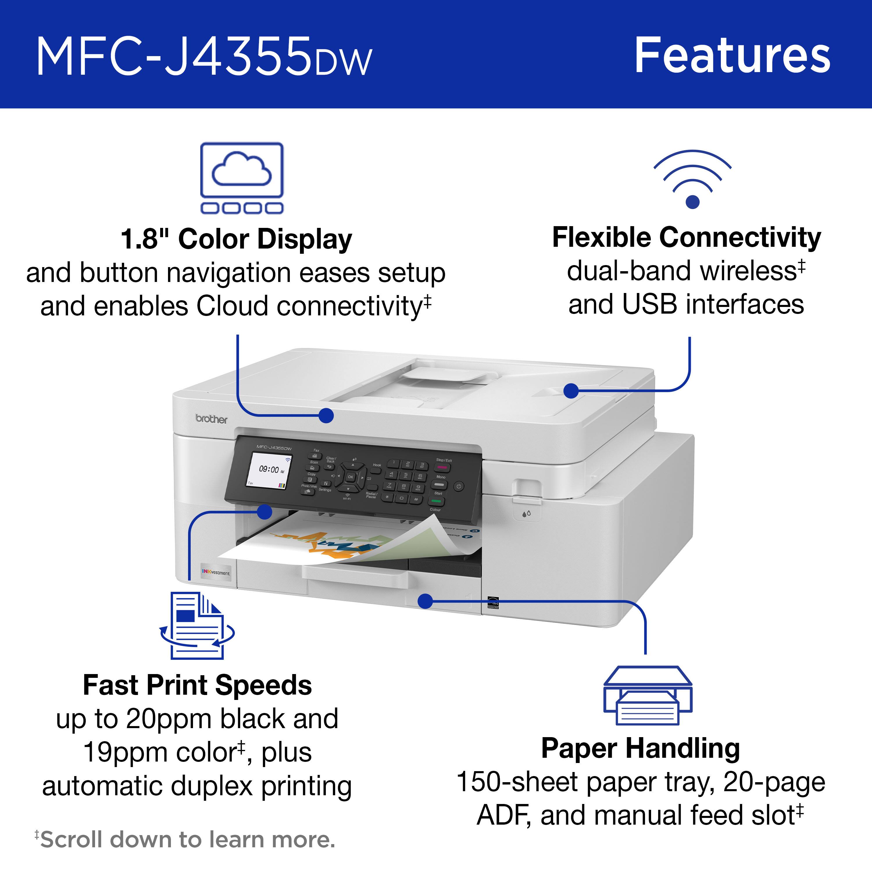 MFC-J4355DW Features

1.8" Color Display and button navigation eases setup and enables Cloud connectivity
Flexible Connectivity dual-band wireless and USB interfaces
Fast Print Speeds up to 20ppm black and 19ppm color, plus automatic duplex printing
Paper Handling 150-sheet paper tray, 20-page ADF, and manual feed slot

*Scroll down to learn more.