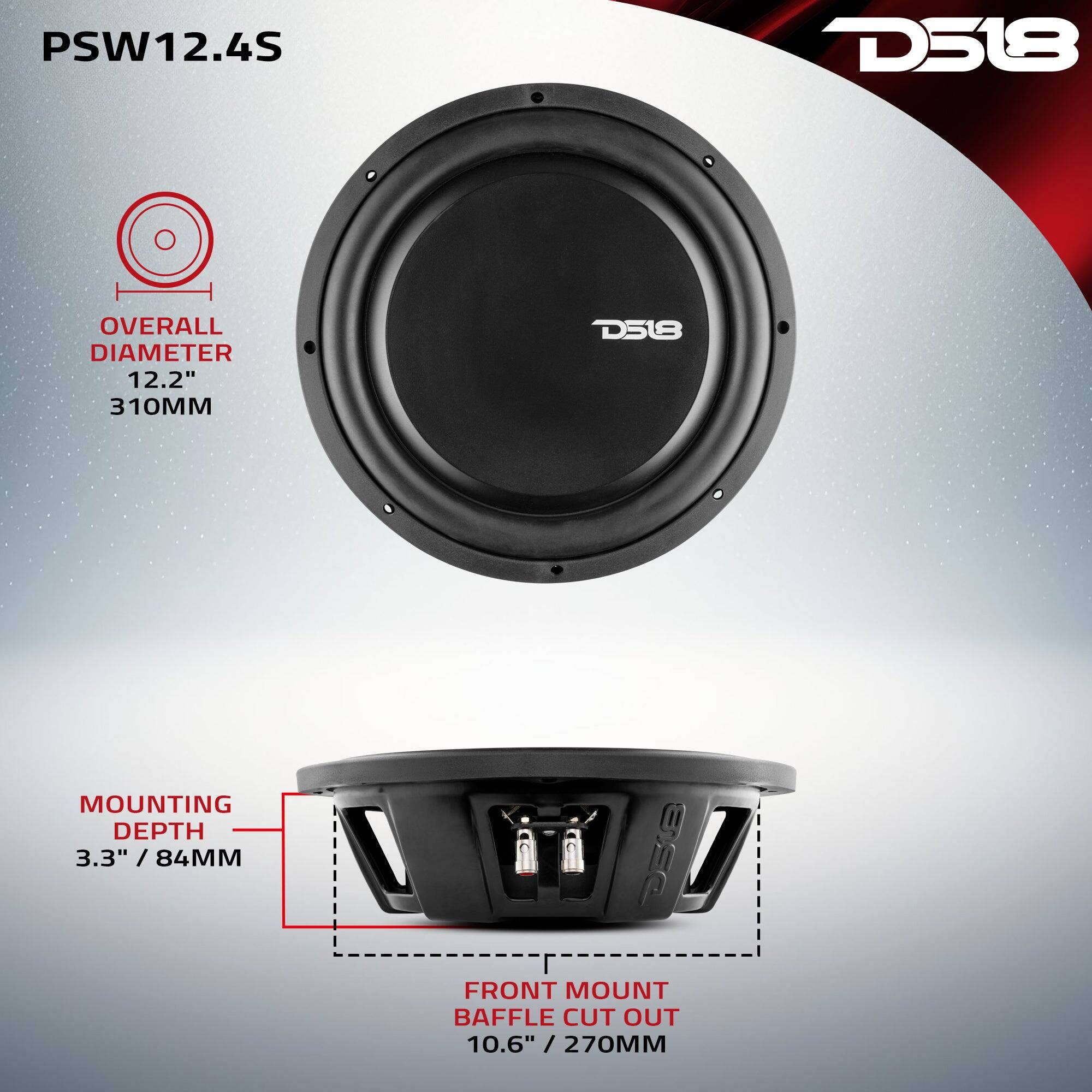 PSW12.4S  
D518  
OVERALL DIAMETER 12.2" / 310MM  
MOUNTING DEPTH 3.3" / 84MM  
FRONT MOUNT BAFFLE CUT OUT 10.6" / 270MM