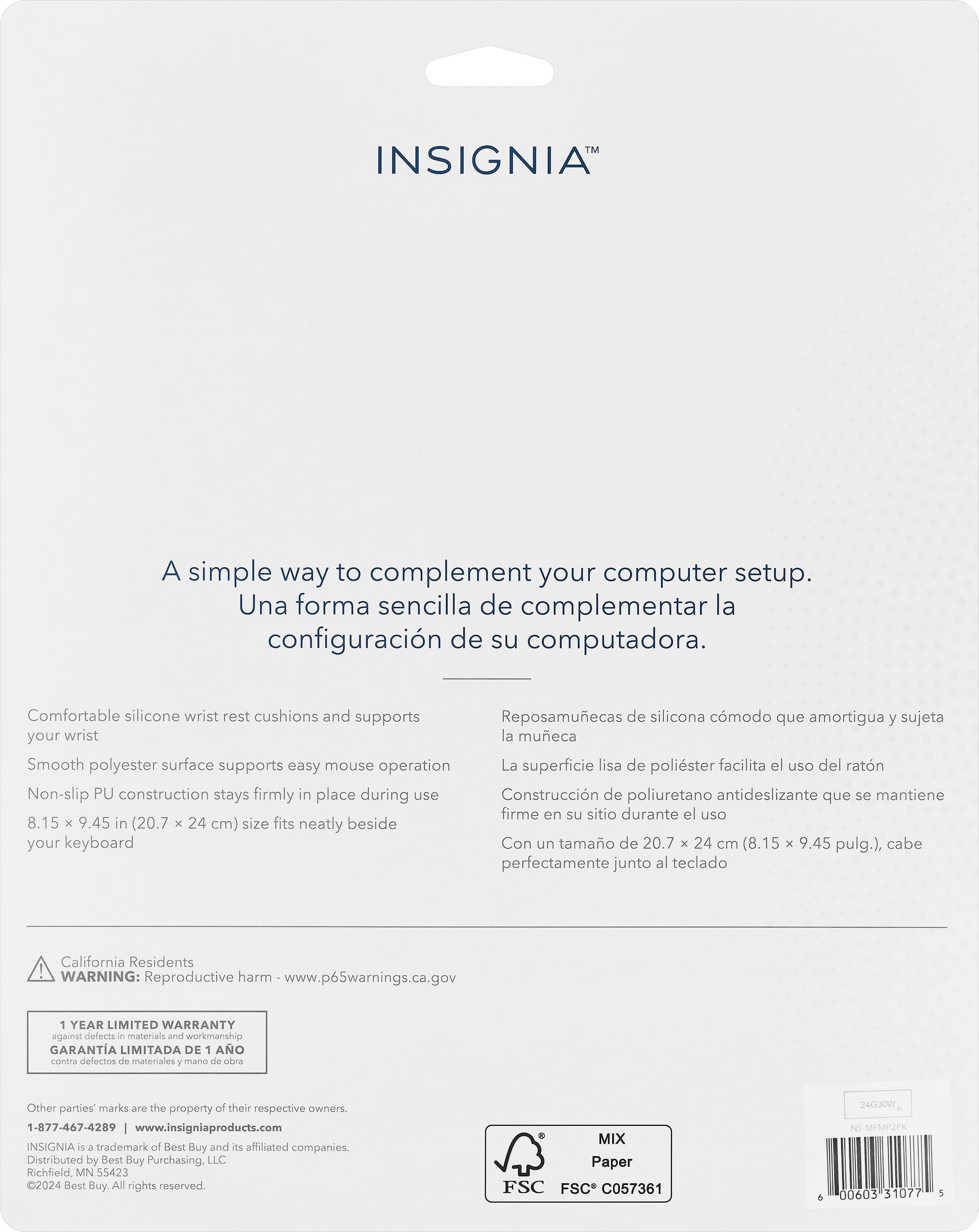 INSIGNIA
A simple way to complement your computer setup.
Una forma sencilla de complementar la configuracin de su computadora.
Comfortable silicone wrist rest cushions and supports
Reposamuecas de silicona cmodo que amortigua y sujeta your wrist la mueca
Smooth polyester surface supports easy mouse operation
La superficie lisa de polister facilita el uso del ratn
Non-slip PU construction stays firmly in place during use
Construccin de poliuretano antideslizante que se mantiene firme en su sitio durante el uso
8.15 x 9.45 in (20.7 x 24 cm) size fits neatly beside your keyboard
Con un tamao de 20.7 x 24 cm (8.15 x 9.45 pulg.), cabe perfectamente junto al teclado
California Residents WARNING: Reproductive harm www.p65warnings.ca.gov
1 YEAR LIMITED WARRANTY against defects - materials and workmanship
GARANTA LIMITADA DE 1 AO contra delectos de materiales 7 mansa de ba
Other parties marks are the property of their respective owners
1-877-467-4289 w