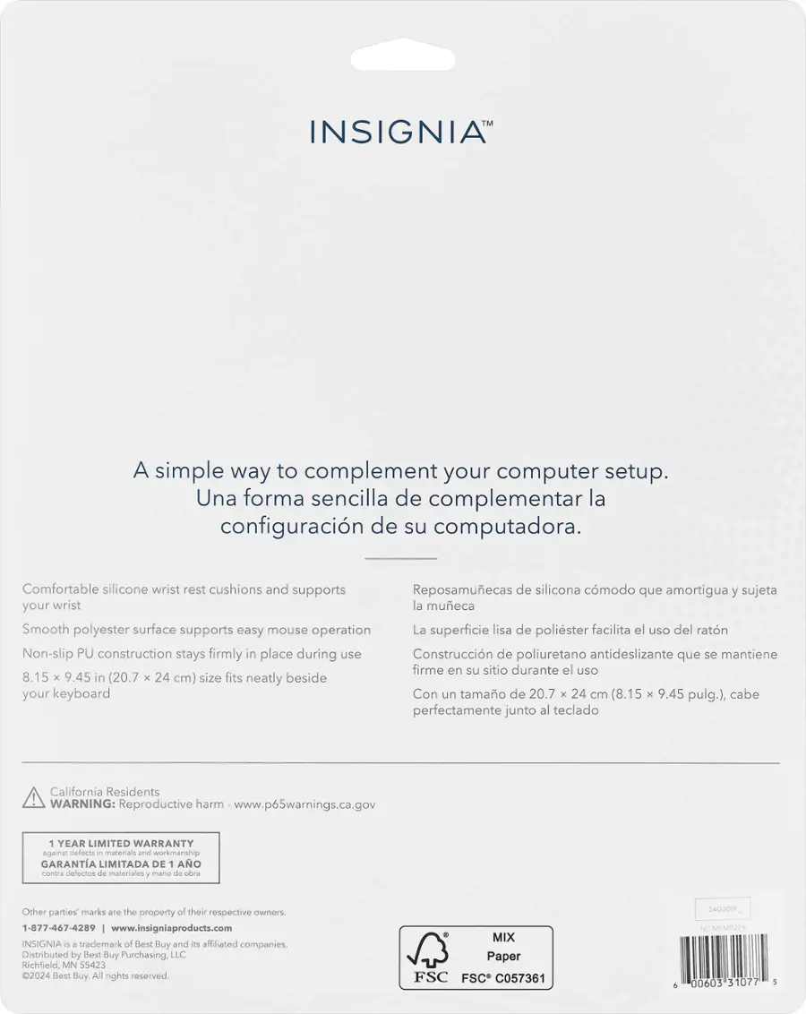 INSIGNIA
A simple way to complement your computer setup.
Una forma sencilla de complementar la configuracin de su computadora.
Comfortable silicone wrist rest cushions and supports
Reposamuecas de silicona cmodo que amortigua y sujeta your wrist la mueca
Smooth polyester surface supports easy mouse operation
La superficie lisa de polister facilita el uso del ratn
Non-slip PU construction stays firmly in place during use
Construccin de poliuretano antideslizante que se mantiene firme en su sitio durante el uso
8.15 x 9.45 in (20.7 x 24 cm) size fits neatly beside your keyboard
Con un tamao de 20.7 x 24 cm (8.15 x 9.45 pulg.), cabe perfectamente junto al teclado
California Residents WARNING: Reproductive harm www.p65warnings.ca.gov
1 YEAR LIMITED WARRANTY against defects - materials and workmanship
GARANTA LIMITADA DE 1 AO contra delectos de materiales 7 mansa de ba
Other parties marks are the property of their respective owners
1-877-467-4289 w