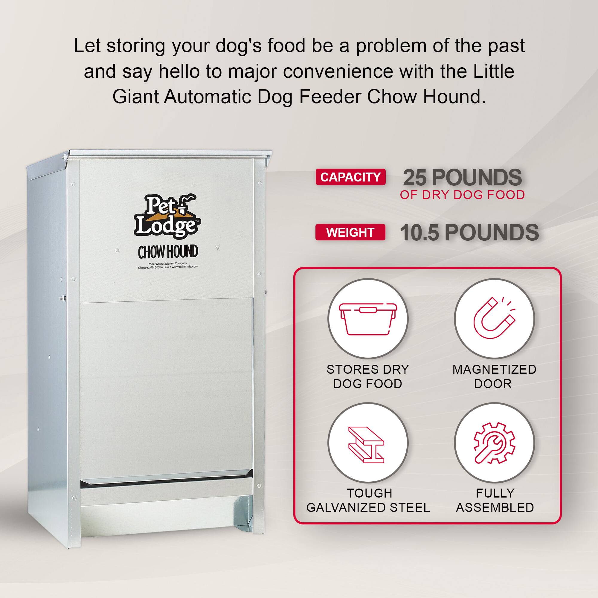 Let storing your dog's food be a problem of the past and say hello to major convenience with the Little Giant Automatic Dog Feeder Chow Hound.

Pet Lodge CHOW HOUND W MINUM Carpany CALOR W Anima

CAPACITY 25 POUNDS OF DRY DOG FOOD WEIGHT 10.5 POUNDS

STORES DRY DOG FOOD

MAGNETIZED DOOR

TOUGH FULLY GALVANIZED STEEL ASSEMBLED