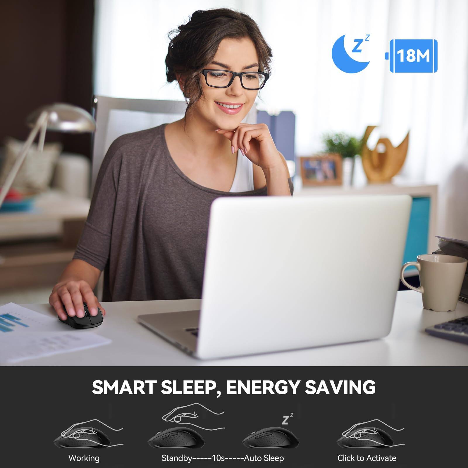 **SMART SLEEP, ENERGY SAVING**

- **Working**
- **Standby** ---- 10s ---- **Auto Sleep**
- **Click to Activate**

**18M**