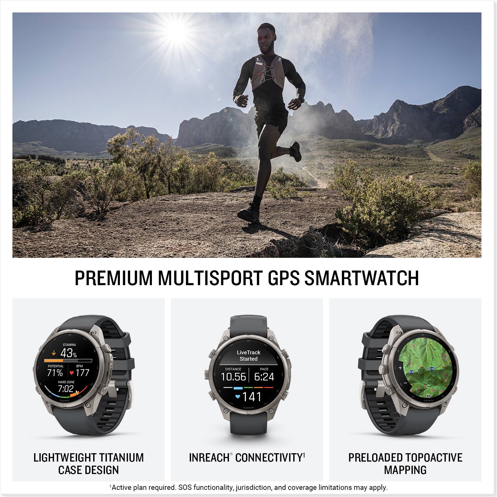 PREMIUM MULTISPORT GPS SMARTWATCH

STAMINA 43% POTENTIAL IPM 71% 177 PARD ZONE 7:02

LiveTrack Started DISTANCE PACE 10.56 6:24 141

LIGHTWEIGHT TITANIUM CASE DESIGN

INREACH CONNECTIVITY

PRELOADED TOPOACTIVE MAPPING

Active plan required. SOS functionality, jurisdiction, and coverage limitations may apply.