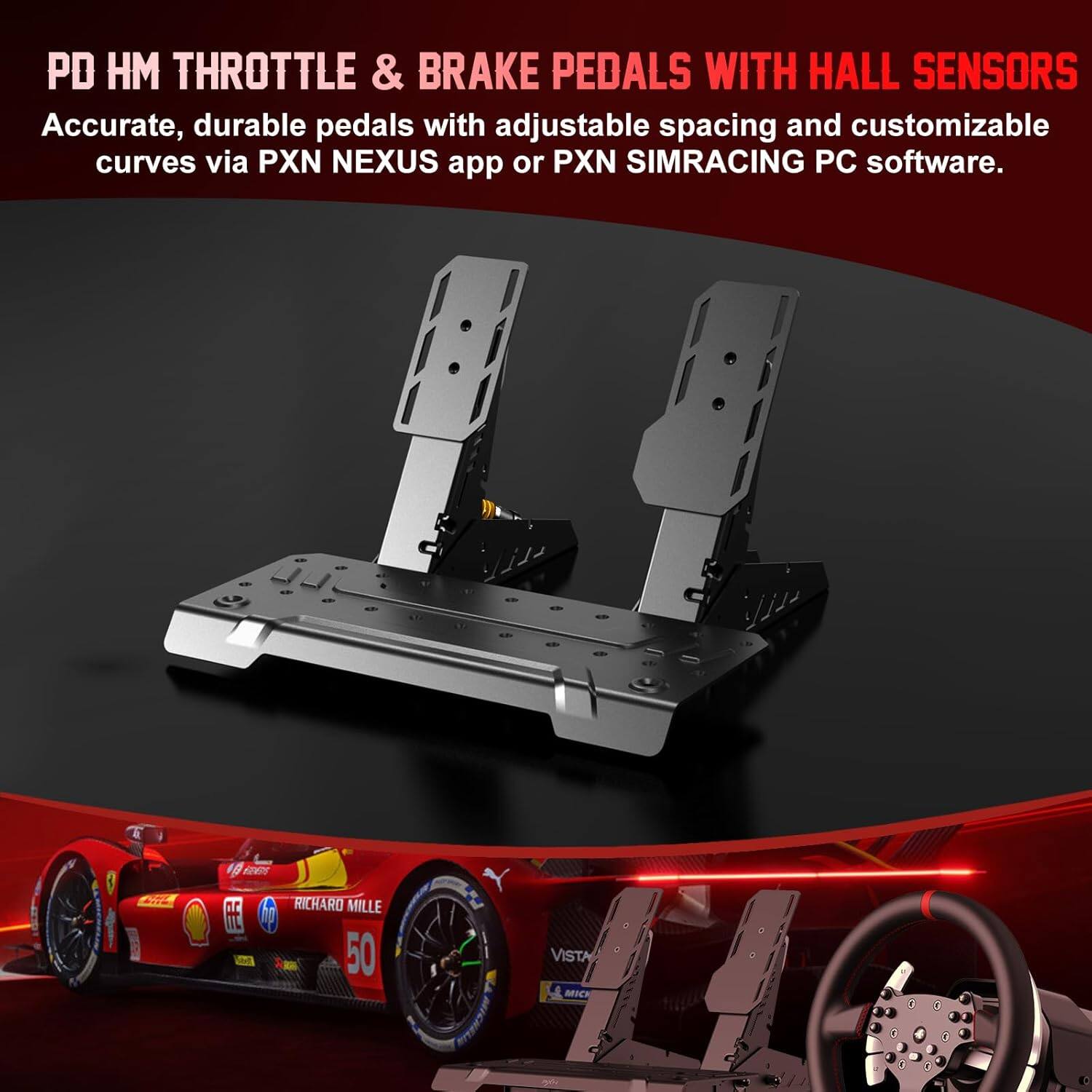 PD HM THROTTLE & BRAKE PEDALS WITH HALL SENSORS  
Accurate, durable pedals with adjustable spacing and customizable curves via PXN NEXUS app or PXN SIMRACING PC software.