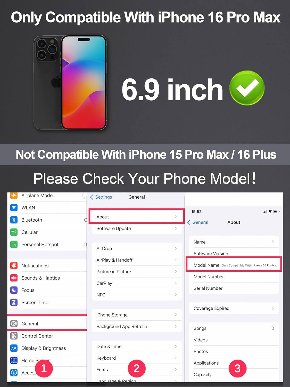 Only Compatible With iPhone 16 Pro Max  
6.9 inch  
Not Compatible With iPhone 15 Pro Max / 16 Plus  
Please Check Your Phone Model!  

1. General  
2. About  
3. Model Name  

Airplane Mode  
WLAN  
Bluetooth  
Cellular  
Personal Hotspot  
Notifications  
Sounds & Haptics  
Focus  
Screen Time  
AirDrop  
AirPlay & Handoff  
Picture in Picture  
CarPlay  
NFC  
iPhone Storage  
Background App Refresh  
Date & Time  
Keyboard  
Fonts  
Language & Region  
Songs  
Videos  
Photos  
Applications  
Capacity  

Software Update  
Name  
Software Version  
Model Number  
Serial Number  
Coverage Expired  

Model Name: Only Compatible With iPhone 16 Pro Max