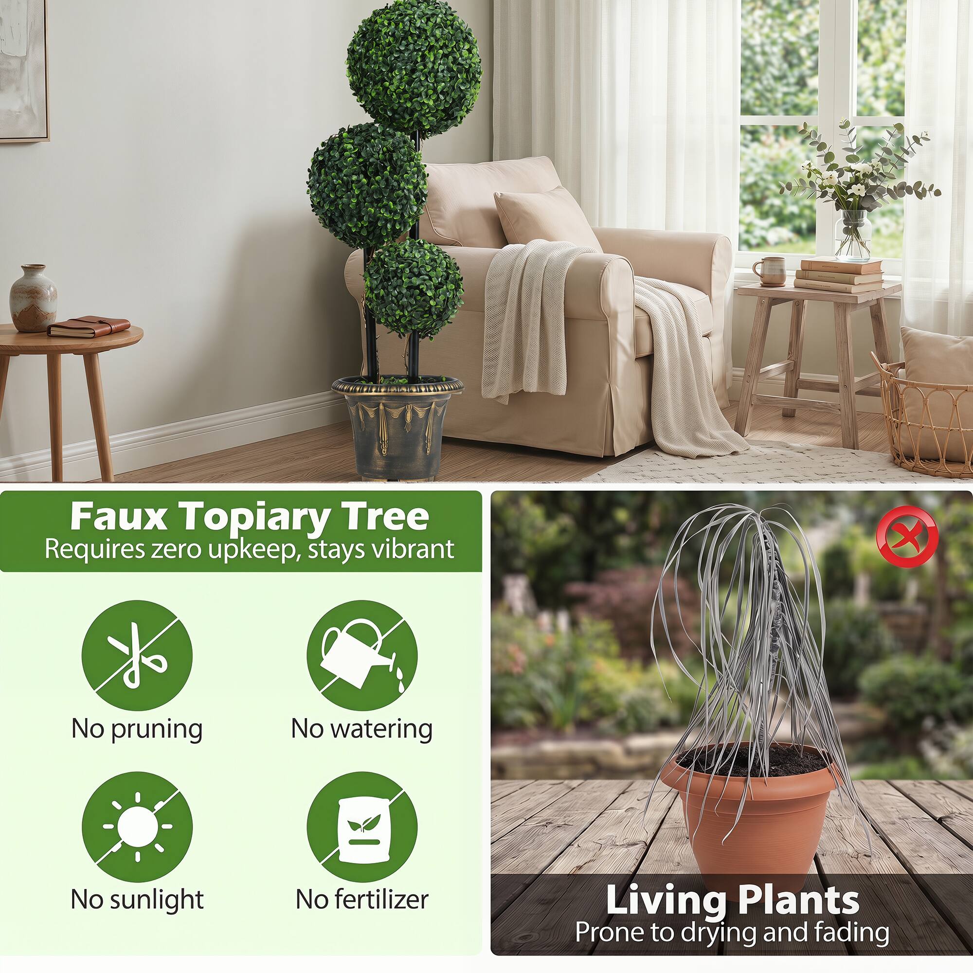 Faux Topiary Tree Requires zero upkeep, stays vibrant  
- No pruning  
- No watering  
- No sunlight  
- No fertilizer  

Living Plants  
Prone to drying and fading