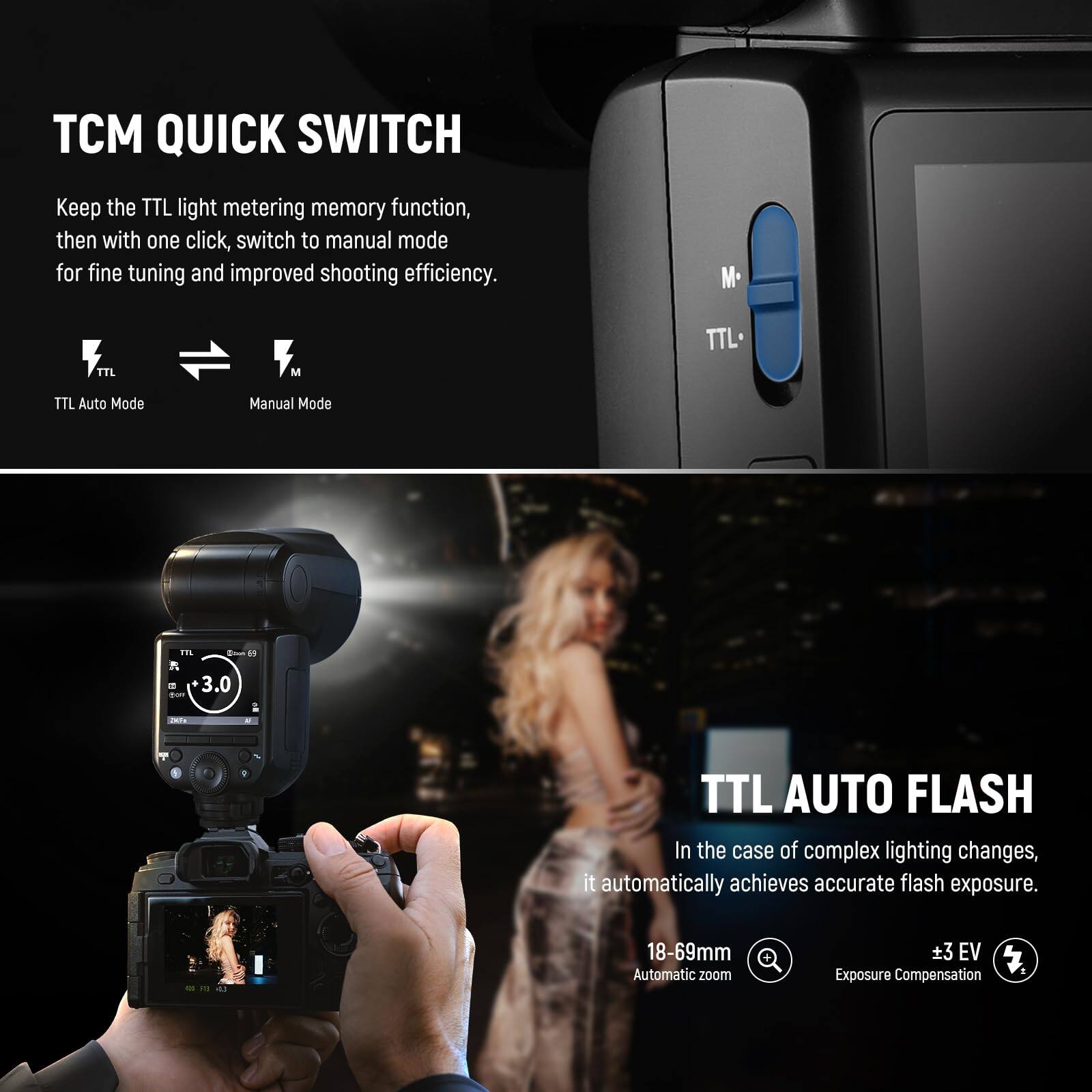 TCM QUICK SWITCH

Keep the TTL light metering memory function, then with one click, switch to manual mode for fine tuning and improved shooting efficiency.

TTL Auto Mode → Manual Mode

TTL AUTO FLASH

In the case of complex lighting changes, it automatically achieves accurate flash exposure.

18-69mm Automatic zoom

±3 EV Exposure Compensation