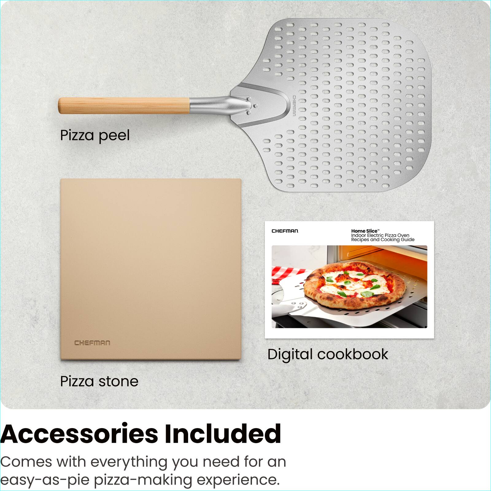 Pizza peel

Pizza stone

Digital cookbook

Home Slice™ Indoor Electric Pizza Oven Recipes and Cooking Guide

Accessories Included

Comes with everything you need for an easy-as-pie pizza-making experience.