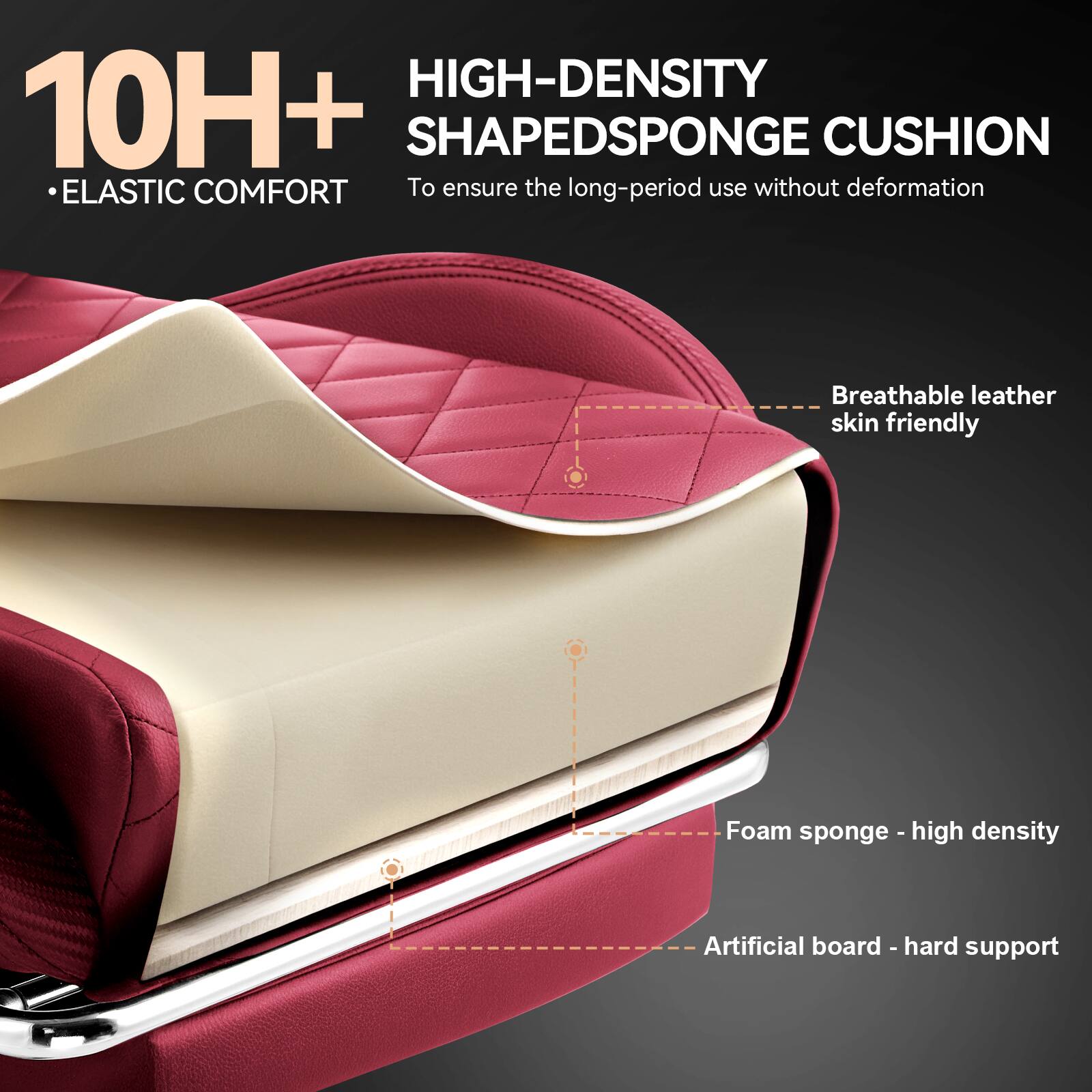 10H+  
• ELASTIC COMFORT  

HIGH-DENSITY SHAPED SPONGE CUSHION  
To ensure the long-period use without deformation  

- Breathable leather skin friendly  
- Foam sponge - high density  
- Artificial board - hard support