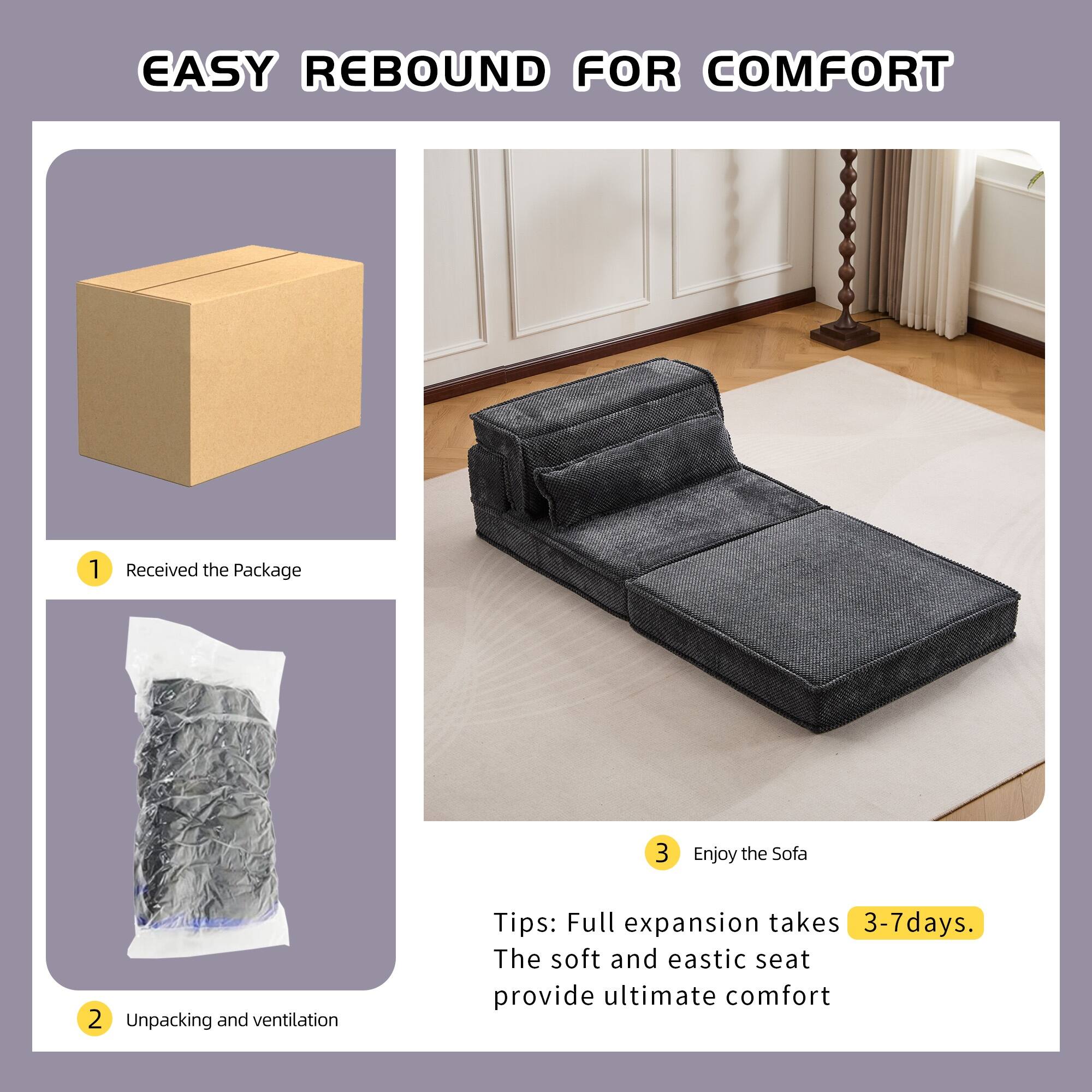 EASY REBOUND FOR COMFORT

1. Received the Package
2. Unpacking and ventilation
3. Enjoy the Sofa

Tips: Full expansion takes 3-7 days. The soft and elastic seat provide ultimate comfort
